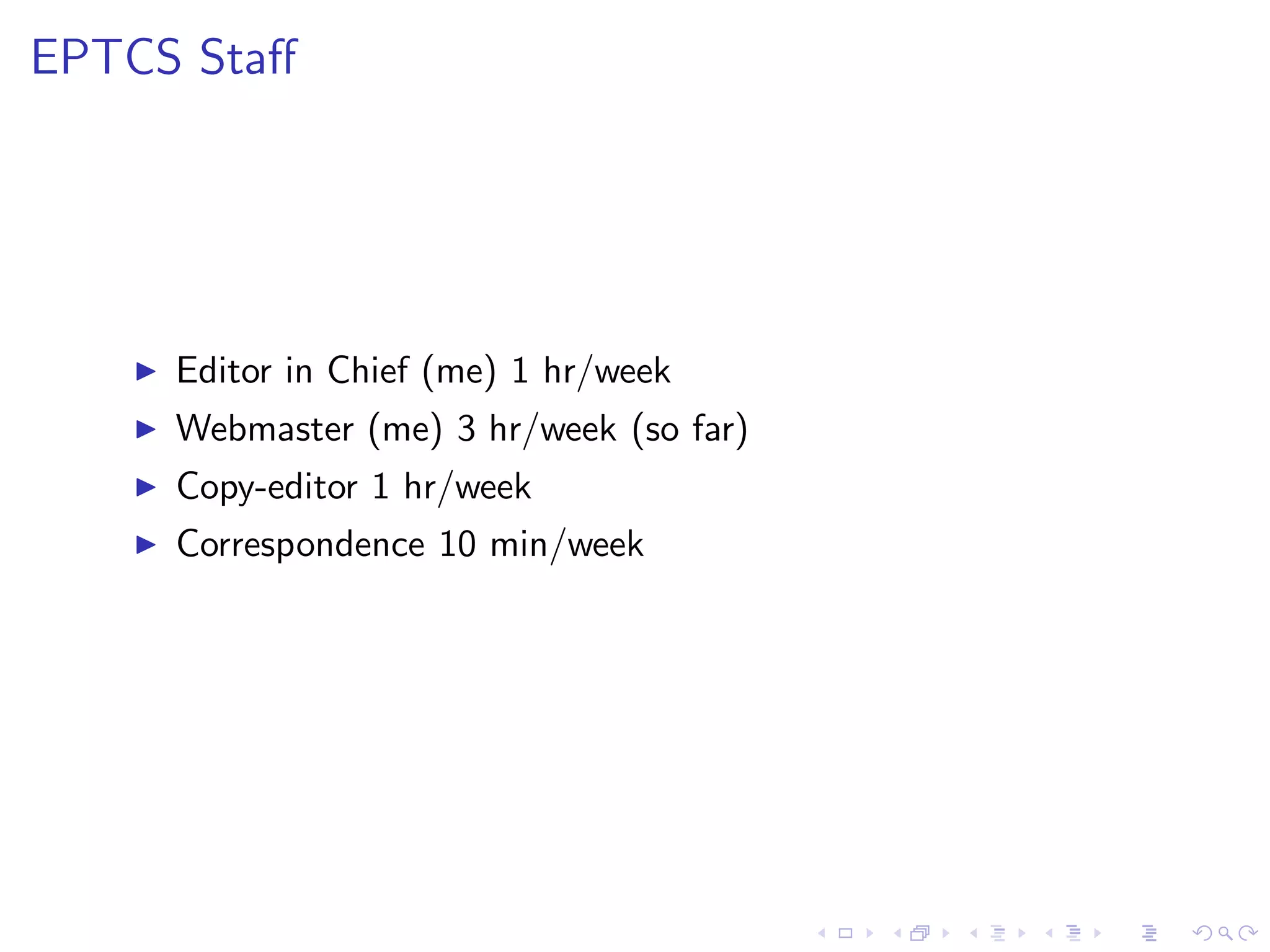 EPTCS Staﬀ




   ◮   Editor in Chief (me) 1 hr/week
   ◮   Webmaster (me) 3 hr/week (so far)
   ◮   Copy-editor 1 hr/week
   ◮   Correspondence 10 min/week
 