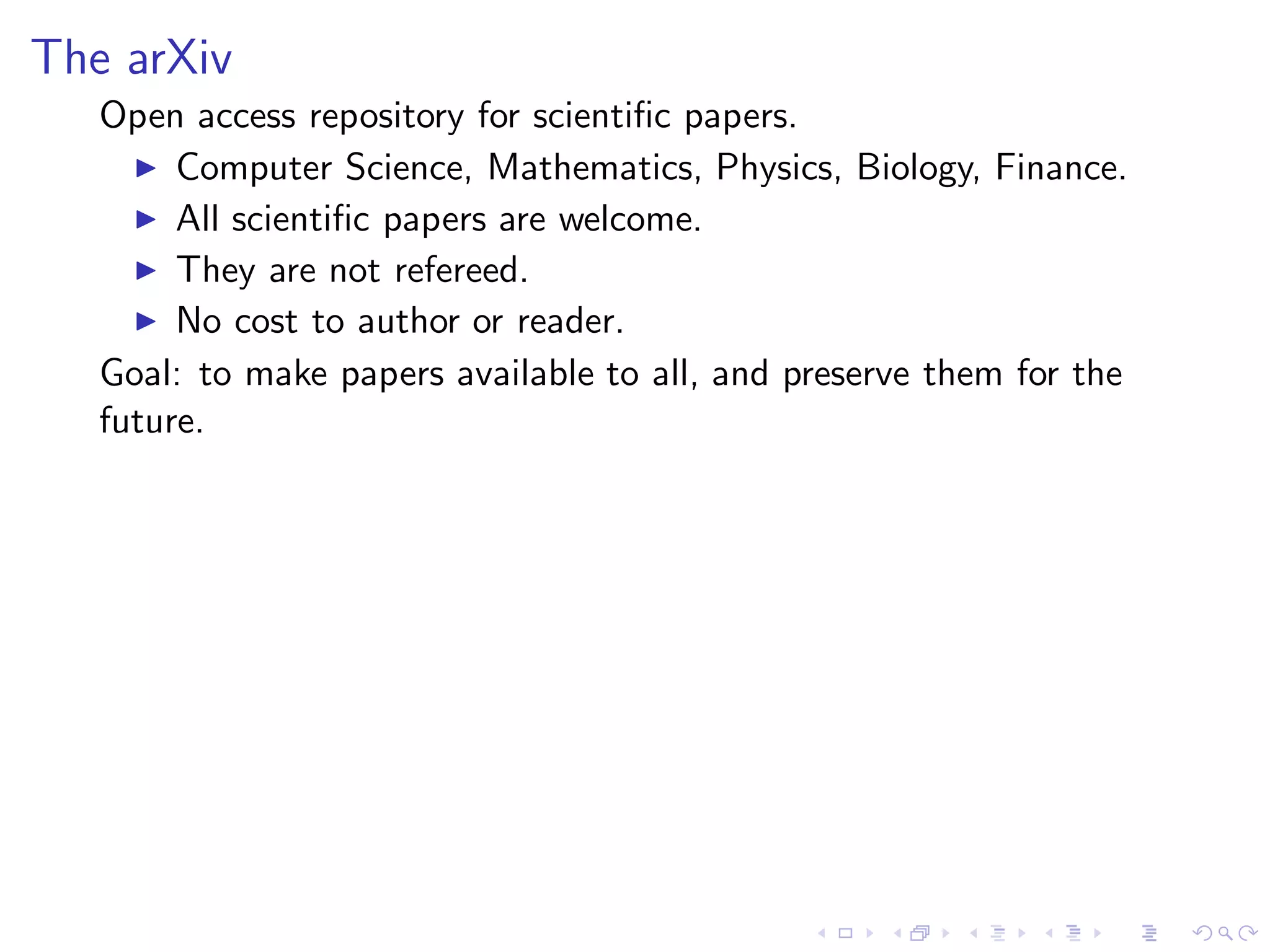 The arXiv
   Open access repository for scientiﬁc papers.
     ◮ Computer Science, Mathematics, Physics, Biology, Finance.
     ◮ All scientiﬁc papers are welcome.
     ◮ They are not refereed.
     ◮ No cost to author or reader.

   Goal: to make papers available to all, and preserve them for the
   future.
 
