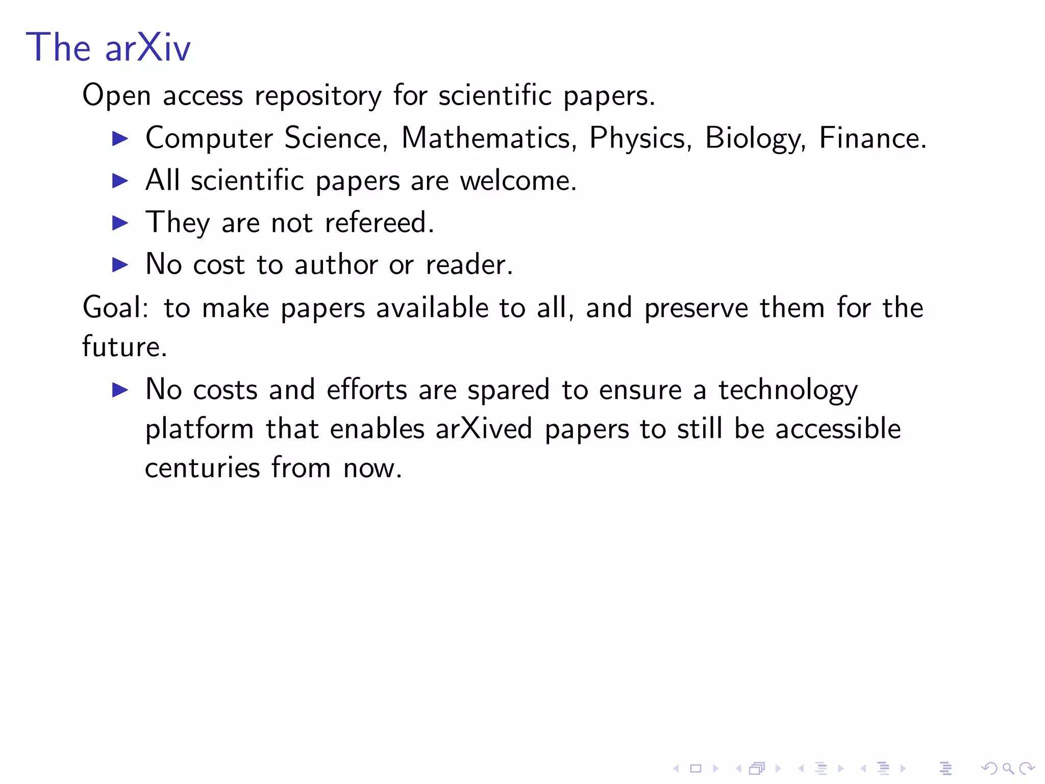 The arXiv
   Open access repository for scientiﬁc papers.
     ◮ Computer Science, Mathematics, Physics, Biology, Finance.
     ◮ All scientiﬁc papers are welcome.
     ◮ They are not refereed.
     ◮ No cost to author or reader.

   Goal: to make papers available to all, and preserve them for the
   future.
     ◮ No costs and eﬀorts are spared to ensure a technology
        platform that enables arXived papers to still be accessible
        centuries from now.
 