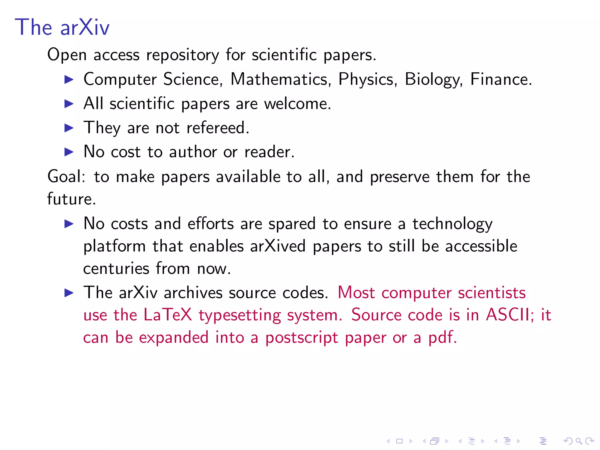 The arXiv
   Open access repository for scientiﬁc papers.
     ◮ Computer Science, Mathematics, Physics, Biology, Finance.
     ◮ All scientiﬁc papers are welcome.
     ◮ They are not refereed.
     ◮ No cost to author or reader.

   Goal: to make papers available to all, and preserve them for the
   future.
     ◮ No costs and eﬀorts are spared to ensure a technology
        platform that enables arXived papers to still be accessible
        centuries from now.
     ◮ The arXiv archives source codes. Most computer scientists
        use the LaTeX typesetting system. Source code is in ASCII; it
        can be expanded into a postscript paper or a pdf.
 