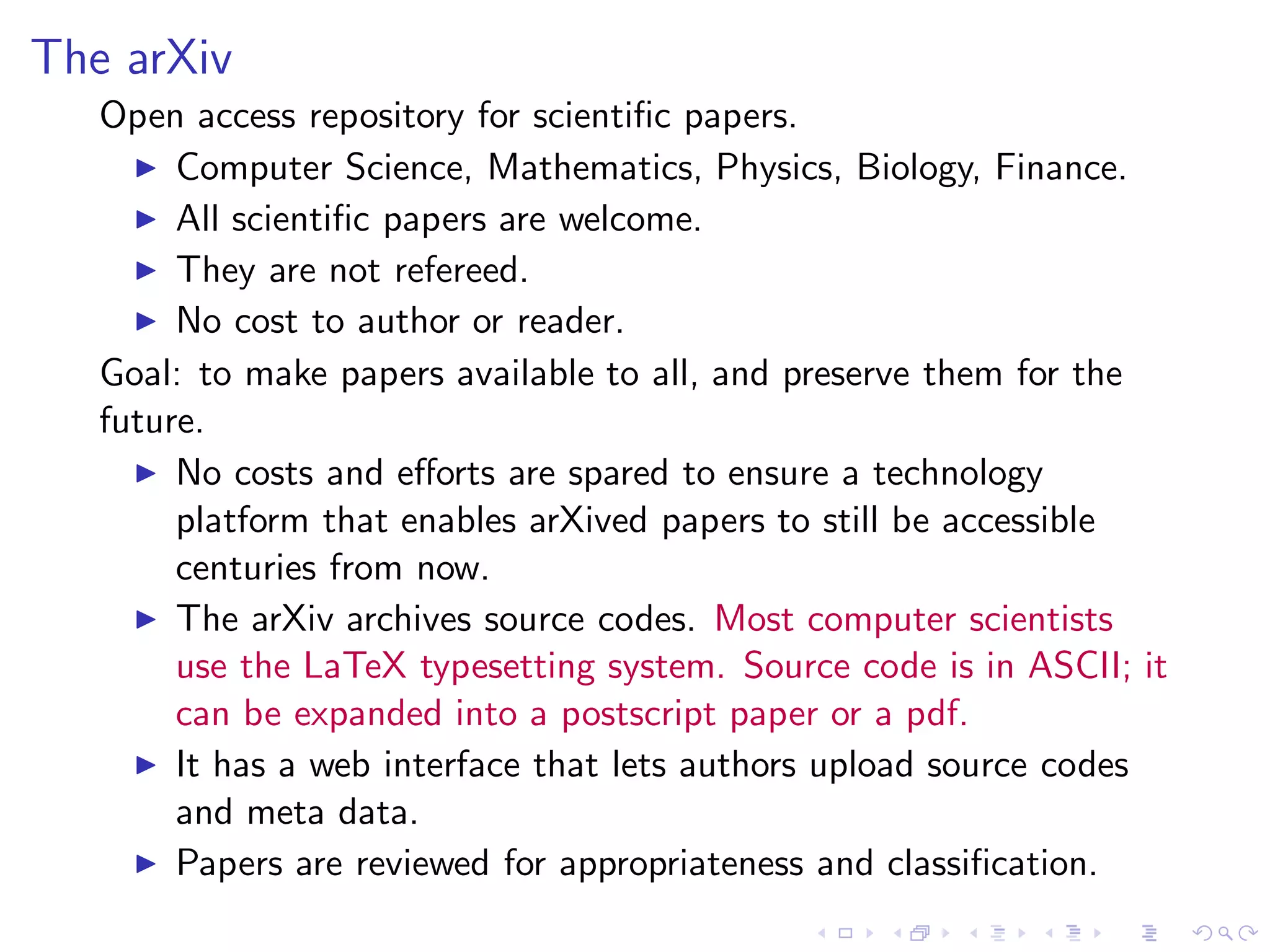 The arXiv
   Open access repository for scientiﬁc papers.
     ◮ Computer Science, Mathematics, Physics, Biology, Finance.
     ◮ All scientiﬁc papers are welcome.
     ◮ They are not refereed.
     ◮ No cost to author or reader.

   Goal: to make papers available to all, and preserve them for the
   future.
     ◮ No costs and eﬀorts are spared to ensure a technology
        platform that enables arXived papers to still be accessible
        centuries from now.
     ◮ The arXiv archives source codes. Most computer scientists
        use the LaTeX typesetting system. Source code is in ASCII; it
        can be expanded into a postscript paper or a pdf.
     ◮ It has a web interface that lets authors upload source codes
        and meta data.
     ◮ Papers are reviewed for appropriateness and classiﬁcation.
 