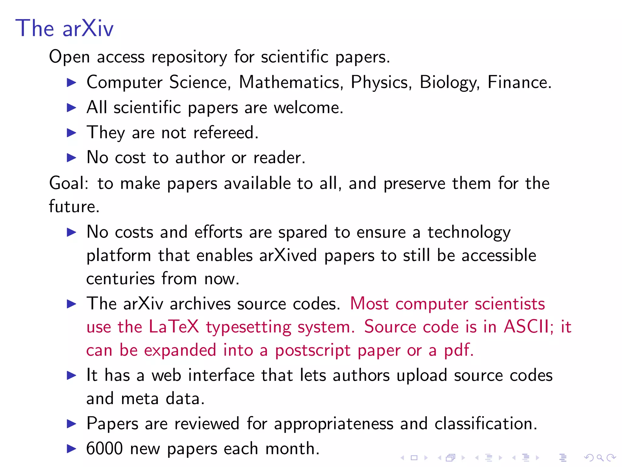 The arXiv
   Open access repository for scientiﬁc papers.
     ◮ Computer Science, Mathematics, Physics, Biology, Finance.
     ◮ All scientiﬁc papers are welcome.
     ◮ They are not refereed.
     ◮ No cost to author or reader.

   Goal: to make papers available to all, and preserve them for the
   future.
     ◮ No costs and eﬀorts are spared to ensure a technology
        platform that enables arXived papers to still be accessible
        centuries from now.
     ◮ The arXiv archives source codes. Most computer scientists
        use the LaTeX typesetting system. Source code is in ASCII; it
        can be expanded into a postscript paper or a pdf.
     ◮ It has a web interface that lets authors upload source codes
        and meta data.
     ◮ Papers are reviewed for appropriateness and classiﬁcation.
     ◮ 6000 new papers each month.
 