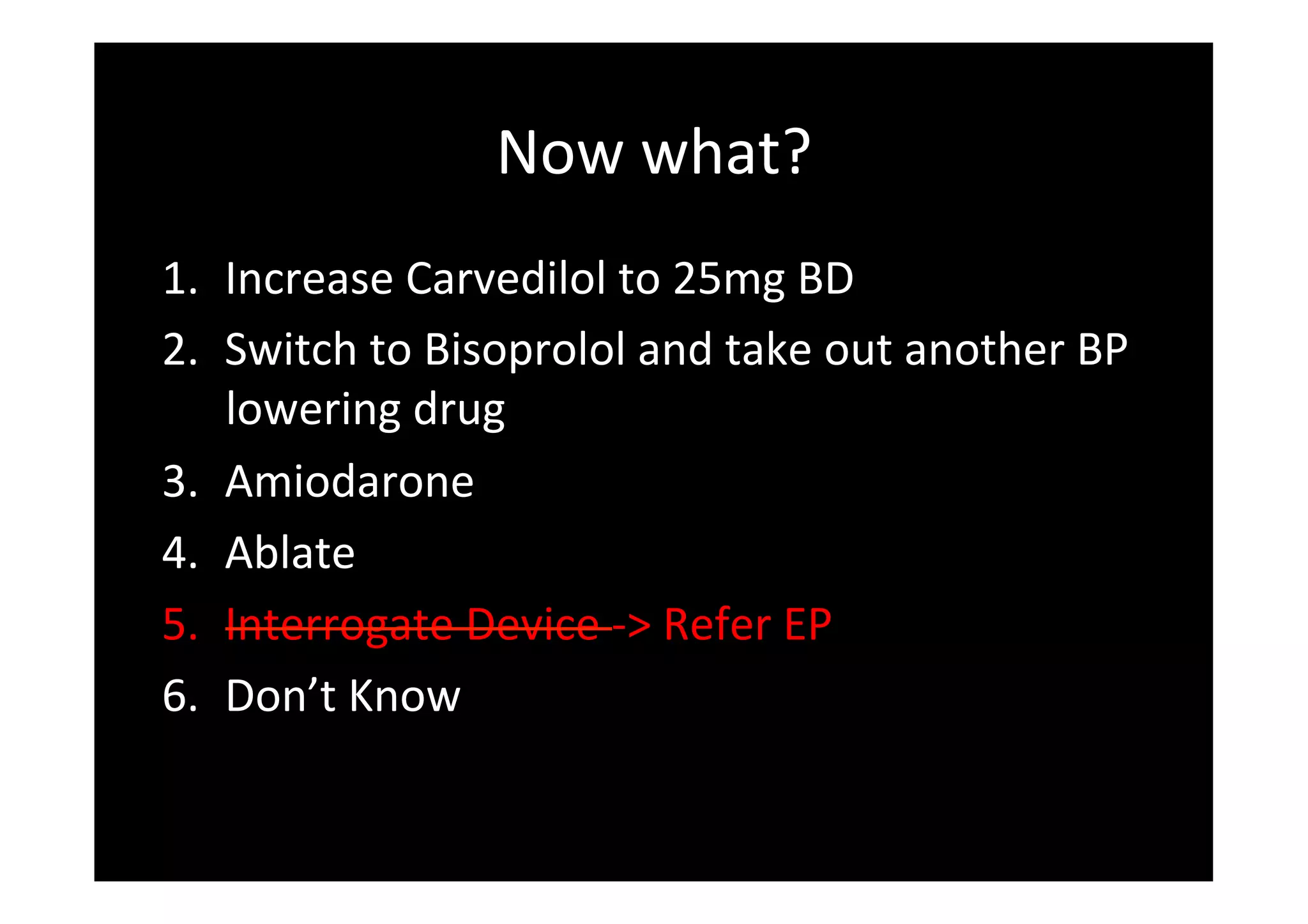 Now	
  what?	
  
1.  Increase	
  Carvedilol	
  to	
  25mg	
  BD	
  
2.  Switch	
  to	
  Bisoprolol	
  and	
  take	
  out	
  another	
  BP	
  
lowering	
  drug	
  
3.  Amiodarone	
  
4.  Ablate	
  
5.  Interrogate	
  Device	
  -­‐>	
  Refer	
  EP	
  
6.  Don’t	
  Know	
  
 