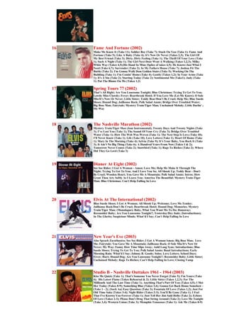 16   Fame And Fortune (2002)
     Make Me Know It (Take 11); Soldier Boy (Take 7); Stuck On You (Take 1); Fame And
     Fortune (Take 5); Like A Baby (Take 4); It's Now Or Never (Takes 2,3); The Girl Of
     My Best Friend (Take 3); Dirty, Dirty Feeling (Take 1); The Thrill Of Your Love (Take
     1); Such A Night (Take 1); The Girl Next Door Went A Walking (Takes 1,2,3); Milky
     White Way (Takes 4,5);His Hand In Mine (Splice of takes 4,5); He Knows Just What I
     Need (Take 6,7); Surrender (Take 2); In My Fathers House (Take 7); Joshua Fit The
     Battle (Take 2); I'm Gonna Walk Dem Golden Stairs (Take 5); Working On The
     Building (Take 1); I'm Comin' Home (Take 4); Gently (Takes 1,2); In Your Arms (Take
     1); It's A Sin (Take 2); Starting Today (Take 2); Sentimental Me (Take1); Judy (Take
     1); Put The Blame On Me (Takes 1,2)

17   Spring Tours 77 (2002)
     That’s All Right; Are You Lonesome Tonight; Blue Christmas; Trying To Get To You;
     Lawdy Miss Clawdy; Fever; Heartbreak Hotel; If You Love Me (Let Me Know); O Sole
     Mio/It’s Now Or Never; Little Sister; Teddy Bear/Don’t Be Cruel; Help Me; Blue Suede
     Shoes; Hound Dog; Jailhouse Rock; Polk Salad Annie; Bridge Over Troubled Water;
     Big Boss Man; Fairytale; Mystery Train/Tiger Man; Unchained Melody; Little Darlin' ;
     My Way




18   The Nashville Marathon (2002)
     Mystery Train/Tiger Man (Jam Instrumental); Twenty Days And Twenty Nights (Take
     3); I’ve Lost You (Take 1); The Sound Of Your Cry (Take 3); Bridge Over Troubled
     Water (Take 1); How The Web Was Woven (Take 1); The Next Step Is Love (Take 10);
     I’ll Never Know (Take 1); Life (Take 10); Love Letters (Take 1); Heart Of Rome (Take
     1); Mary In The Morning (Take 4); Sylvia (Take 9); It’s Your Baby, You Rock It (Take
     3); It Ain’t No Big Thing (Take 6); A Hundred Years From Now (Takes 1 & 2);
     Tomorrow Never Comes (Take 2); Snowbird (Take 1); Rags To Riches (Take 2); Where
     Did They Go Lord (Take 3)



19   Dinner At Eight (2002)
     See See Rider; I Got A Woman - Amen; Love Me; Help Me Make It Through The
     Night; Trying To Get To You; And I Love You So; All Shook Up; Teddy Bear - Don't
     Be Cruel; Wooden Heart; You Gave Me A Mountain; Polk Salad Annie; Intros; How
     Great Thou Art; Softly As I Leave You; America The Beautiful; Mystery Train-Tiger
     Man; Blue Christmas; Can't Help Falling In Love




20   Elvis At The International (2002)
     Blue Suede Shoes; I Got A Woman; All Shook Up; Welcome; Love Me Tender;
     Jailhouse Rock/Don’t Be Cruel; Heartbreak Hotel; Hound Dog; Memories; Mystery
     Train/Tiger Man; (Monologue); Baby, What You Want Me To Do; Runaway;
     Reconsider Baby; Are You Lonesome Tonight?; Yesterday/Hey Jude; (Introductions);
     In The Ghetto; Suspicious Minds; What’d I Say; Can’t Help Falling In Love




21   New Year's Eve (2003)
     Also Sprach Zarathustra; See See Rider; I Got A Woman/Amen; Big Boss Man; Love
     Me; Fairytale; You Gave Me A Mountain; Jailhouse Rock; O Sole Mio/It's Now Or
     Never; My Way; Funny How Time Slips Away; Auld Lang Syne; Introductions; Blue
     Suede Shoes; Trying To Get To You; Polk Salad Annie; Band Introductions; Early
     Morning Rain; What'd I Say; Johnny B. Goode; Solos; Love Letters; School Days;
     Fever; Hurt; Hound Dog; Are You Lonesome Tonight?; Reconsider Baby; Little Sister;
     Unchained Melody; Rags To Riches; Can't Help Falling In Love; Closing Vamp



22   Studio B - Nashville Outtakes 1961 - 1964 (2003)
     Kiss Me Quick (Take 1); That's Someone You Never Forget (Take 5); I'm Yours (Take
     4); His Latest Flame (Takes Rehearsal & 2); Little Sister (Takes 1,2,3); For The
     Millionth And The Last Time (Take 1); Anything That's Part Of You (Takes 4,5); I Met
     Her Today (Takes 8-9); Something Blue (Takes 3,4); Gonna Get Back Home Somehow -
     (Take 1 - 2); (Such An) Easy Question (Take 3); Fountain Of Love (Takes 1,2); Just For
     Old Time Sake (Takes 3-4); Night Rider (Takes 2-3); You'll Be Gone (Take 1); I Feel
     That I've Known You Forever (Take 1); Just Tell Her Jim Said Hello (Take 2); Echoes
     Of Love (Takes 2-3); Please Don't Drag That String Around (Take 2); Love Me Tonight
     (Take 3,4); Western Union (Take 3); Memphis Tennessee (Take 1); Ask Me (Takes 8-9)
 