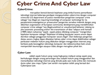 Cyber Crime And Cyber Law
CyberCrime:
merupakan bentuk-bentuk kejahatan yang timbul karena pemanfaatan
teknologi internet beberapa pandapat mengasumsikan cybercrime dengan computer
crime.the U.S department of justice memberikan pengertian computer crime
sebagai “any illegal act requiring knowledge of computer technologi for its
perpetration,investigation,or prosecution”pengertian tersebut indentik dengan yang
diberikan organization of European community development,yang mendefinisikan
computer crime sebagai “any illegal,unethical or unauthorized behavior relating to
yhe automatic processing and/or the transmission of data “adapun andi hamzah
(1989) dalam tulisannya “aspek –aspek pidana dibidang computer “mengartikan
kejahatan komputer sebagai “Kejahatan di bidang komputer secara umum dapat
diartikan sebagai penggunaan komputer secara ilegal”. Dari beberapa pengertian
diatas, secara ringkas dapat dikatakan bahwa cyber crime dapat didefinisikan sebagai
perbuatan melawan hukum yang dilakukan dengan menggunakan internet yang
berbasis pada kecanggihan teknologi, komputer dan telekomunikasi baik untuk
memperoleh keuntungan ataupun tidak, dengan merugikan pihak lain.
Cyber Law:
adalah aspek hukum yang ruang lingkupnya meliputi setiap aspek yang
berhubungan dengan orang perorangan atau subyek hukum yang menggunakan dan
memanfaatkan teknologi internet yang dimulai pada saat mulai online dan memasuki
dunia cyber atau maya. Cyber Law sendiri merupakan istilah yang berasal dari
Cyberspace Law.
 