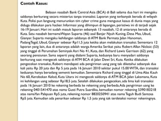 Contoh Kasus:
Belasan nasabah Bank Central Asia (BCA) di Bali selama dua hari ini mengaku
saldonya berkurang secara misterius tanpa transaksi. Laporan yang terbanyak berada di wilayah
Kuta. Polisi pun langsung menurunkan tim cyber crime guna mengusut kasus di dunia maya yang
diduga dilakukan para hacker. Informasi yang dihimpun di lapangan, peristiwa ini di terjadi sejak
16-19 Januari. Hari ini sudah masuk laporan sebanyak 13 nasabah, 12 di antaranya berada di
Kuta. Satu nasabah bernamaWayan Suparta (46) asal Banjar Nyuh Kuning, Desa Mas, Ubud,
Gianyar. Suparta mengaku kehilangan saldonya di ATM Bank Permata Jalan Hanoman,
PadangTegal, Ubud, Gianyar sebesar Rp11,5 juta ketika akan melakukan transaksi. Sementara 12
laporan yang lain, dua di antaranya adalah warga Amerika Serikat yaitu Robert Allan Nicksic (53)
yang tinggal di Perumahan Seminyak Asri No 41, Kuta, dan Richard Lewis Garrison (62) yang
seorang pensiunan. Sama seperti yang dialami Suparta, keduanya baru menyadari saldonya
berkurang saat mengecek saldonya di ATM BCA di Jalan Dewi Sri, Kuta. Ketika dilakukan
pengecekan transaksi, Robert mendapati ada pengiriman uang yang tak diketahui sebanyak dua
kali yaitu Rp 20 juta dan Rp 5 juta pada 16 Januari 2010 sekitar pukul 15.00WITA, dan transaksi
keduanya hanya berselang semenit kemudian. Sementara Richard yang tinggal di Uma Alas Kauh
No 60, Kerobokan Kelod, Kuta Utara ini mengecek saldonya di ATM BCA Jalan Laksmana, Kuta
ini kehilangan uang sebesar Rp18,5 juta. Setelah dilakukan pengecekan, ada lima kali transaksi
pada 16 Januari 2010 ke rekening berbeda ke rekening yang berbeda.Ada pengiriman uang ke
rekening 0401541470 atas nama Gusti Putra Suardika, kemudian nomor rekening 5390183218
atas namaYan Palayuan Rp5 juta, rekening nomor 8820250941 atas nama Teguh Budi Santosa
Rp5 juta. Kemudian ada penarikan sebesar Rp 1,5 juta yang tak terdeteksi nomor rekeningnya.
 