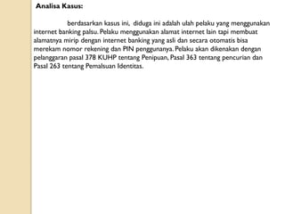 Analisa Kasus:
berdasarkan kasus ini, diduga ini adalah ulah pelaku yang menggunakan
internet banking palsu. Pelaku menggunakan alamat internet lain tapi membuat
alamatnya mirip dengan internet banking yang asli dan secara otomatis bisa
merekam nomor rekening dan PIN penggunanya. Pelaku akan dikenakan dengan
pelanggaran pasal 378 KUHP tentang Penipuan, Pasal 363 tentang pencurian dan
Pasal 263 tentang Pemalsuan Identitas.
 