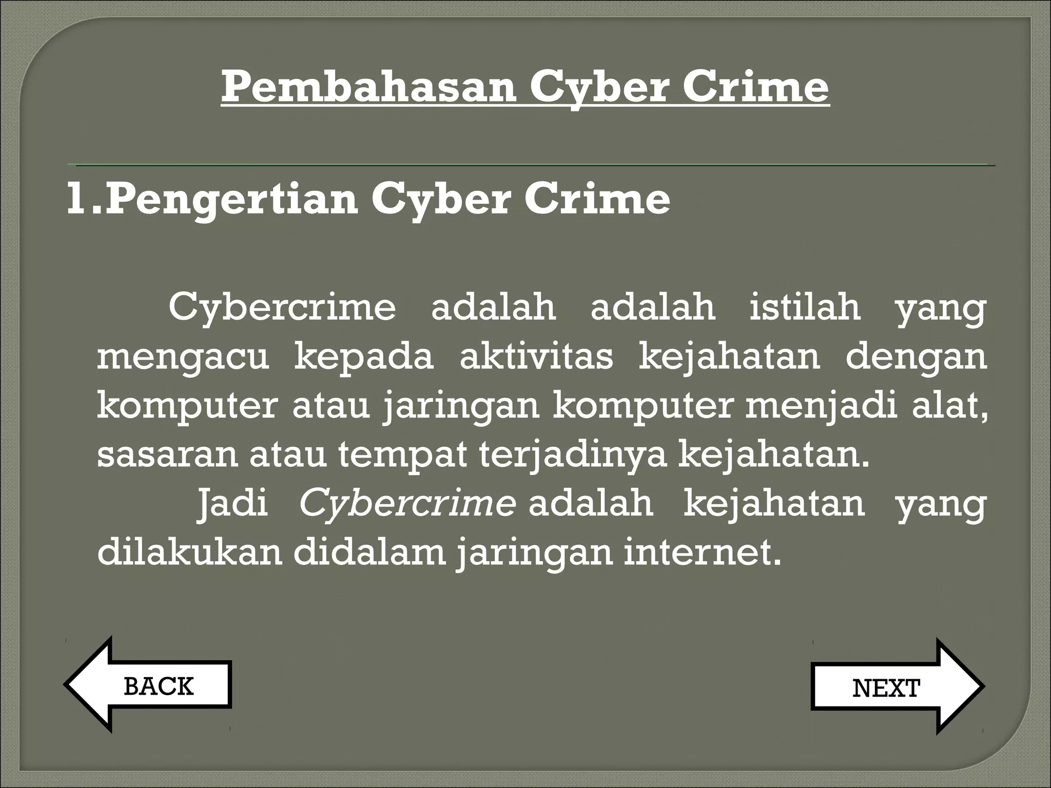 Pembahasan Cyber Crime
1.Pengertian Cyber Crime
Cybercrime adalah adalah istilah yang
mengacu kepada aktivitas kejahatan dengan
komputer atau jaringan komputer menjadi alat,
sasaran atau tempat terjadinya kejahatan.
Jadi Cybercrime adalah kejahatan yang
dilakukan didalam jaringan internet.
BACK NEXT
 