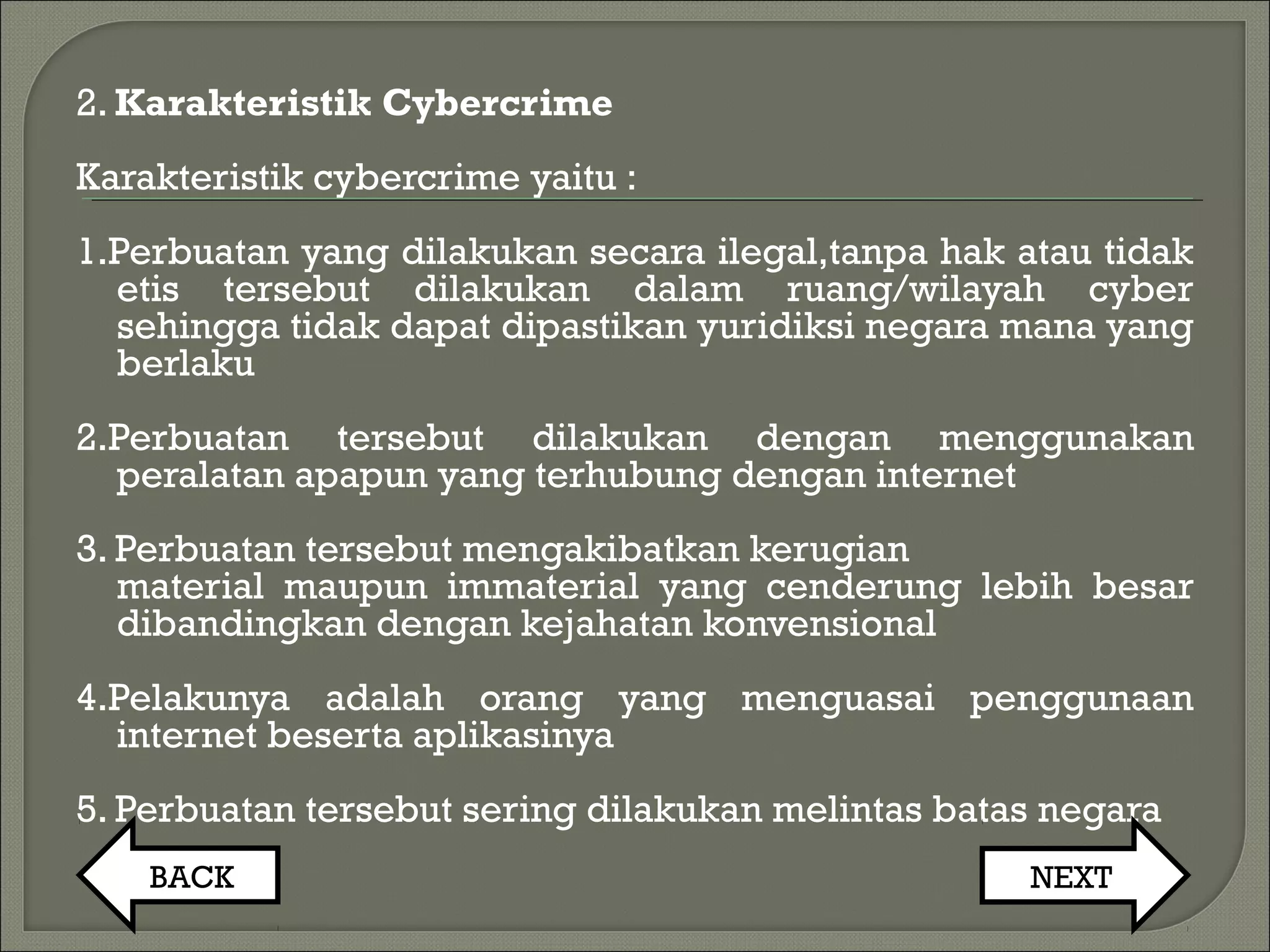 2. Karakteristik Cybercrime
Karakteristik cybercrime yaitu :
1.Perbuatan yang dilakukan secara ilegal,tanpa hak atau tidak
etis tersebut dilakukan dalam ruang/wilayah cyber
sehingga tidak dapat dipastikan yuridiksi negara mana yang
berlaku
2.Perbuatan tersebut dilakukan dengan menggunakan
peralatan apapun yang terhubung dengan internet
3. Perbuatan tersebut mengakibatkan kerugian
material maupun immaterial yang cenderung lebih besar
dibandingkan dengan kejahatan konvensional
4.Pelakunya adalah orang yang menguasai penggunaan
internet beserta aplikasinya
5. Perbuatan tersebut sering dilakukan melintas batas negara
BACK NEXT
 