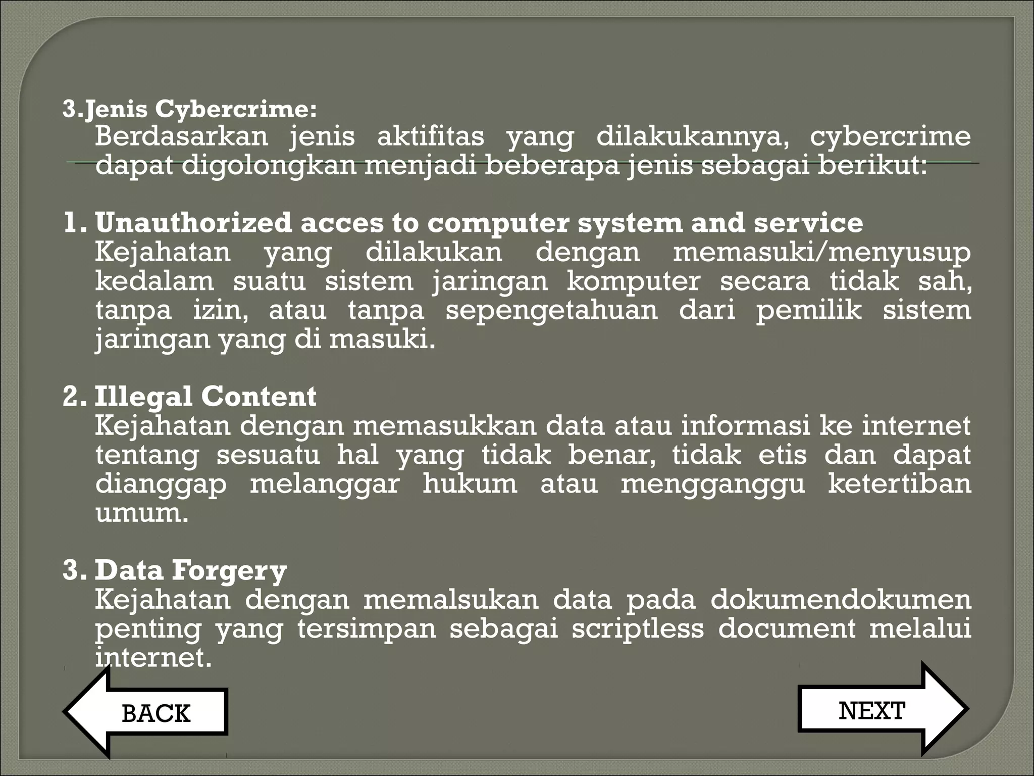3.Jenis Cybercrime:
Berdasarkan jenis aktifitas yang dilakukannya, cybercrime
dapat digolongkan menjadi beberapa jenis sebagai berikut:
1. Unauthorized acces to computer system and service
Kejahatan yang dilakukan dengan memasuki/menyusup
kedalam suatu sistem jaringan komputer secara tidak sah,
tanpa izin, atau tanpa sepengetahuan dari pemilik sistem
jaringan yang di masuki.
2. Illegal Content
Kejahatan dengan memasukkan data atau informasi ke internet
tentang sesuatu hal yang tidak benar, tidak etis dan dapat
dianggap melanggar hukum atau mengganggu ketertiban
umum.
3. Data Forgery
Kejahatan dengan memalsukan data pada dokumendokumen
penting yang tersimpan sebagai scriptless document melalui
internet.
BACK NEXT
 