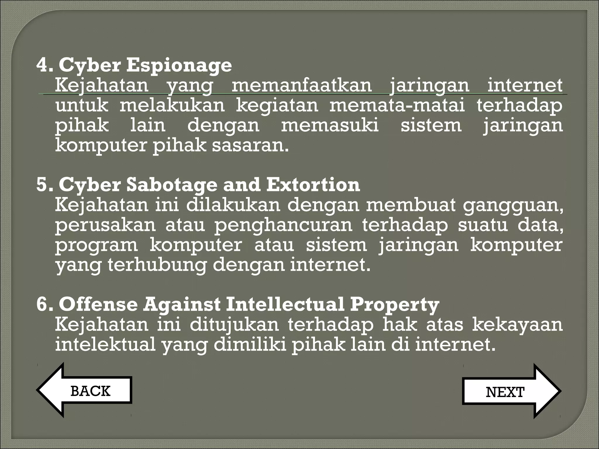 4. Cyber Espionage
Kejahatan yang memanfaatkan jaringan internet
untuk melakukan kegiatan memata-matai terhadap
pihak lain dengan memasuki sistem jaringan
komputer pihak sasaran.
5. Cyber Sabotage and Extortion
Kejahatan ini dilakukan dengan membuat gangguan,
perusakan atau penghancuran terhadap suatu data,
program komputer atau sistem jaringan komputer
yang terhubung dengan internet.
6. Offense Against Intellectual Property
Kejahatan ini ditujukan terhadap hak atas kekayaan
intelektual yang dimiliki pihak lain di internet.
BACK NEXT
 