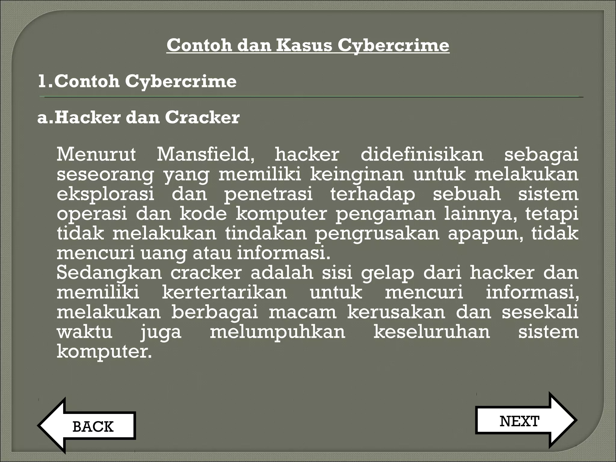 Contoh dan Kasus Cybercrime
1.Contoh Cybercrime
a.Hacker dan Cracker
Menurut Mansfield, hacker didefinisikan sebagai
seseorang yang memiliki keinginan untuk melakukan
eksplorasi dan penetrasi terhadap sebuah sistem
operasi dan kode komputer pengaman lainnya, tetapi
tidak melakukan tindakan pengrusakan apapun, tidak
mencuri uang atau informasi.
Sedangkan cracker adalah sisi gelap dari hacker dan
memiliki kertertarikan untuk mencuri informasi,
melakukan berbagai macam kerusakan dan sesekali
waktu juga melumpuhkan keseluruhan sistem
komputer.
BACK NEXT
 