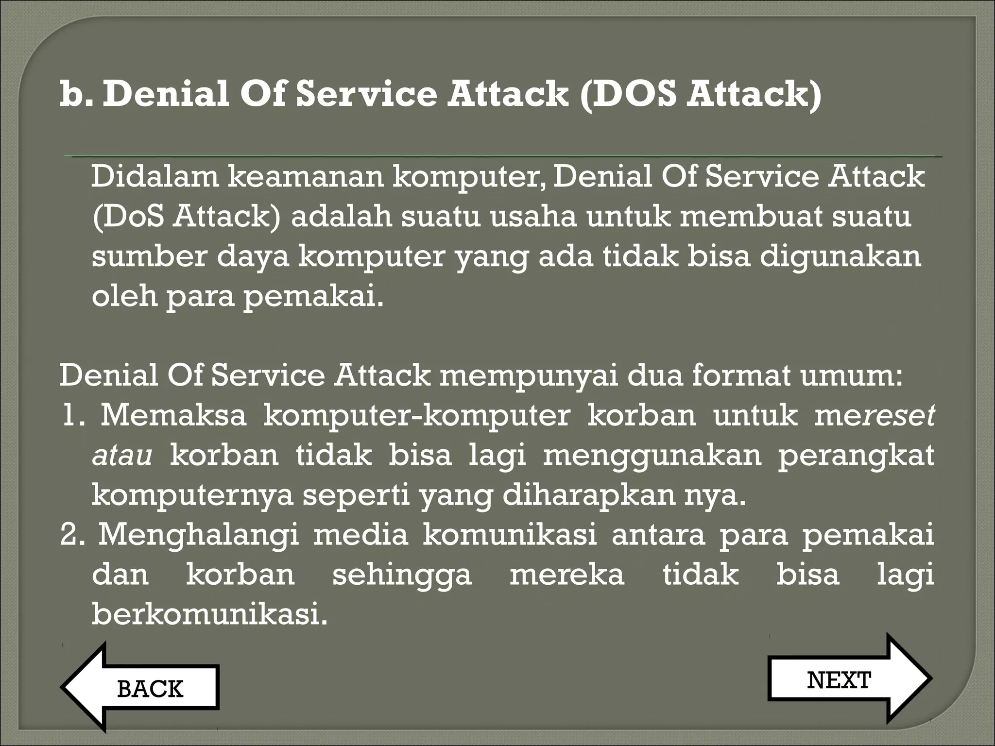b. Denial Of Service Attack (DOS Attack)
Didalam keamanan komputer, Denial Of Service Attack
(DoS Attack) adalah suatu usaha untuk membuat suatu
sumber daya komputer yang ada tidak bisa digunakan
oleh para pemakai.
Denial Of Service Attack mempunyai dua format umum:
1. Memaksa komputer-komputer korban untuk mereset
atau korban tidak bisa lagi menggunakan perangkat
komputernya seperti yang diharapkan nya.
2. Menghalangi media komunikasi antara para pemakai
dan korban sehingga mereka tidak bisa lagi
berkomunikasi.
BACK NEXT
 