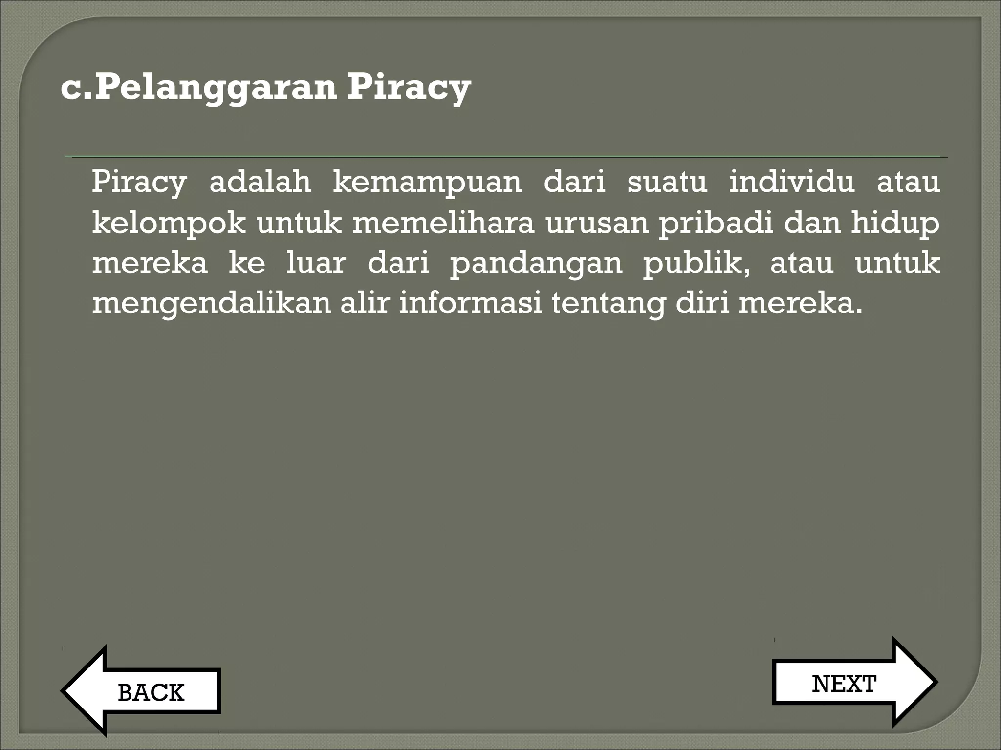 c.Pelanggaran Piracy
Piracy adalah kemampuan dari suatu individu atau
kelompok untuk memelihara urusan pribadi dan hidup
mereka ke luar dari pandangan publik, atau untuk
mengendalikan alir informasi tentang diri mereka.
BACK NEXT
 