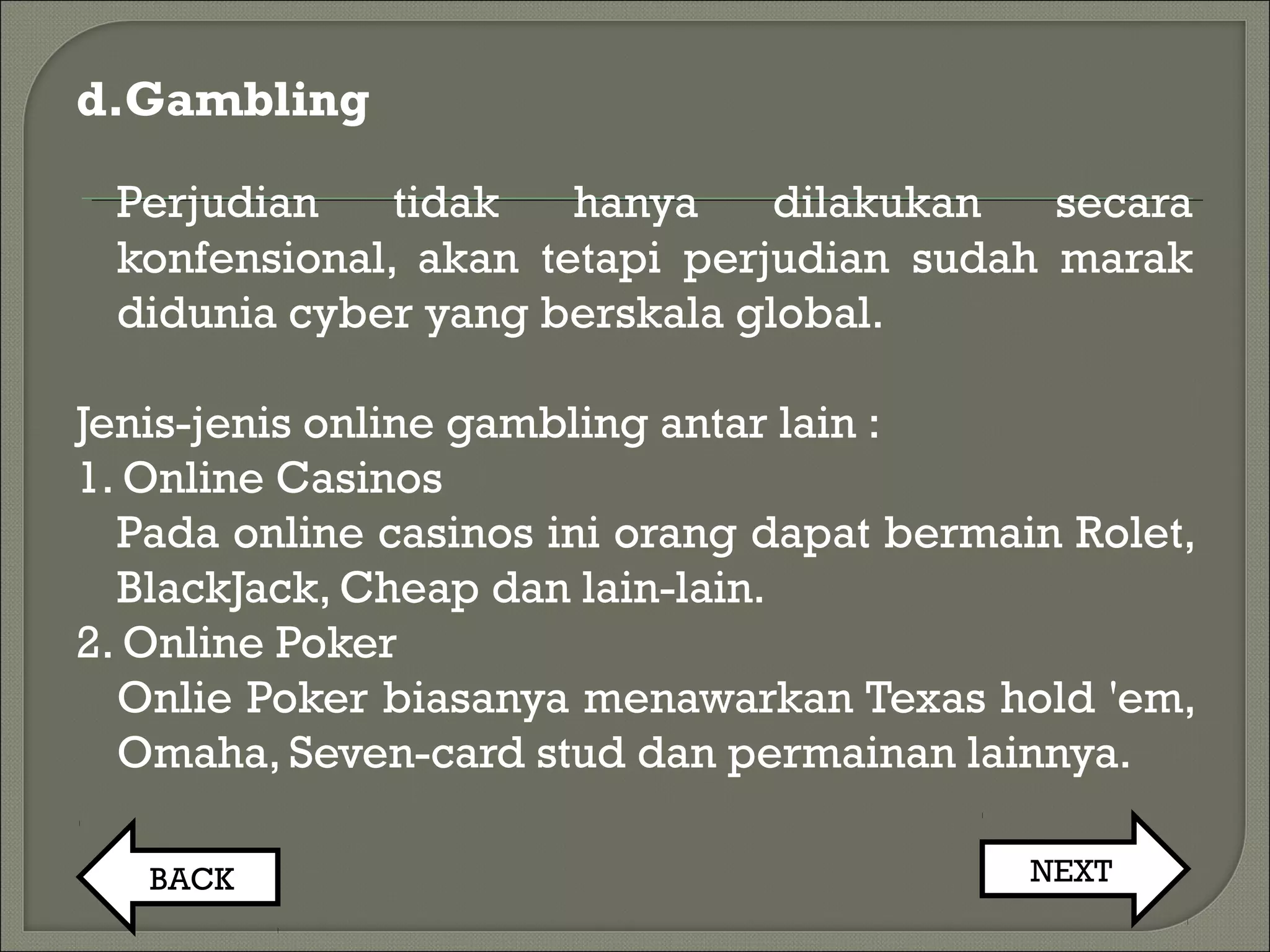d.Gambling
Perjudian tidak hanya dilakukan secara
konfensional, akan tetapi perjudian sudah marak
didunia cyber yang berskala global.
Jenis-jenis online gambling antar lain :
1. Online Casinos
Pada online casinos ini orang dapat bermain Rolet,
BlackJack, Cheap dan lain-lain.
2. Online Poker
Onlie Poker biasanya menawarkan Texas hold 'em,
Omaha, Seven-card stud dan permainan lainnya.
BACK NEXT
 