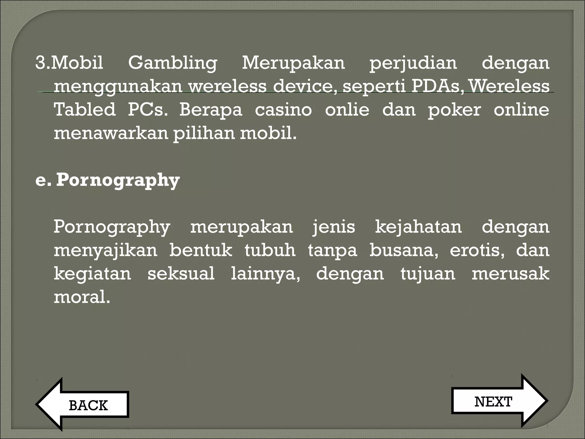 3.Mobil Gambling Merupakan perjudian dengan
menggunakan wereless device, seperti PDAs,Wereless
Tabled PCs. Berapa casino onlie dan poker online
menawarkan pilihan mobil.
e. Pornography
Pornography merupakan jenis kejahatan dengan
menyajikan bentuk tubuh tanpa busana, erotis, dan
kegiatan seksual lainnya, dengan tujuan merusak
moral.
BACK NEXT
 