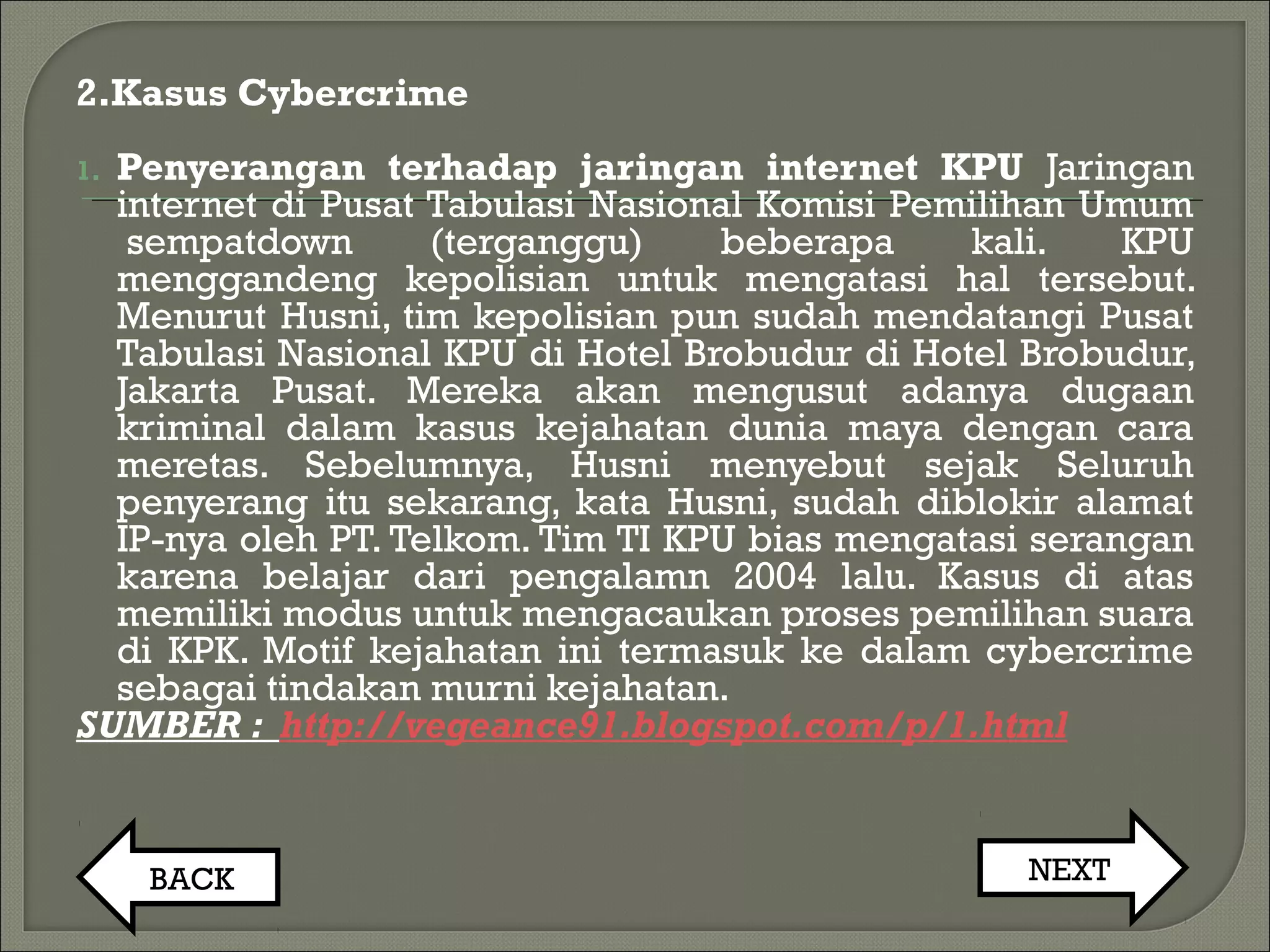 2.Kasus Cybercrime
1. Penyerangan terhadap jaringan internet KPU Jaringan
internet di Pusat Tabulasi Nasional Komisi Pemilihan Umum
 sempatdown (terganggu) beberapa kali. KPU
menggandeng kepolisian untuk mengatasi hal tersebut.
Menurut Husni, tim kepolisian pun sudah mendatangi Pusat
Tabulasi Nasional KPU di Hotel Brobudur di Hotel Brobudur,
Jakarta Pusat. Mereka akan mengusut adanya dugaan
kriminal dalam kasus kejahatan dunia maya dengan cara
meretas. Sebelumnya, Husni menyebut sejak Seluruh
penyerang itu sekarang, kata Husni, sudah diblokir alamat
IP-nya oleh PT. Telkom. Tim TI KPU bias mengatasi serangan
karena belajar dari pengalamn 2004 lalu. Kasus di atas
memiliki modus untuk mengacaukan proses pemilihan suara
di KPK. Motif kejahatan ini termasuk ke dalam cybercrime
sebagai tindakan murni kejahatan.
SUMBER : http://vegeance91.blogspot.com/p/1.html
BACK NEXT
 