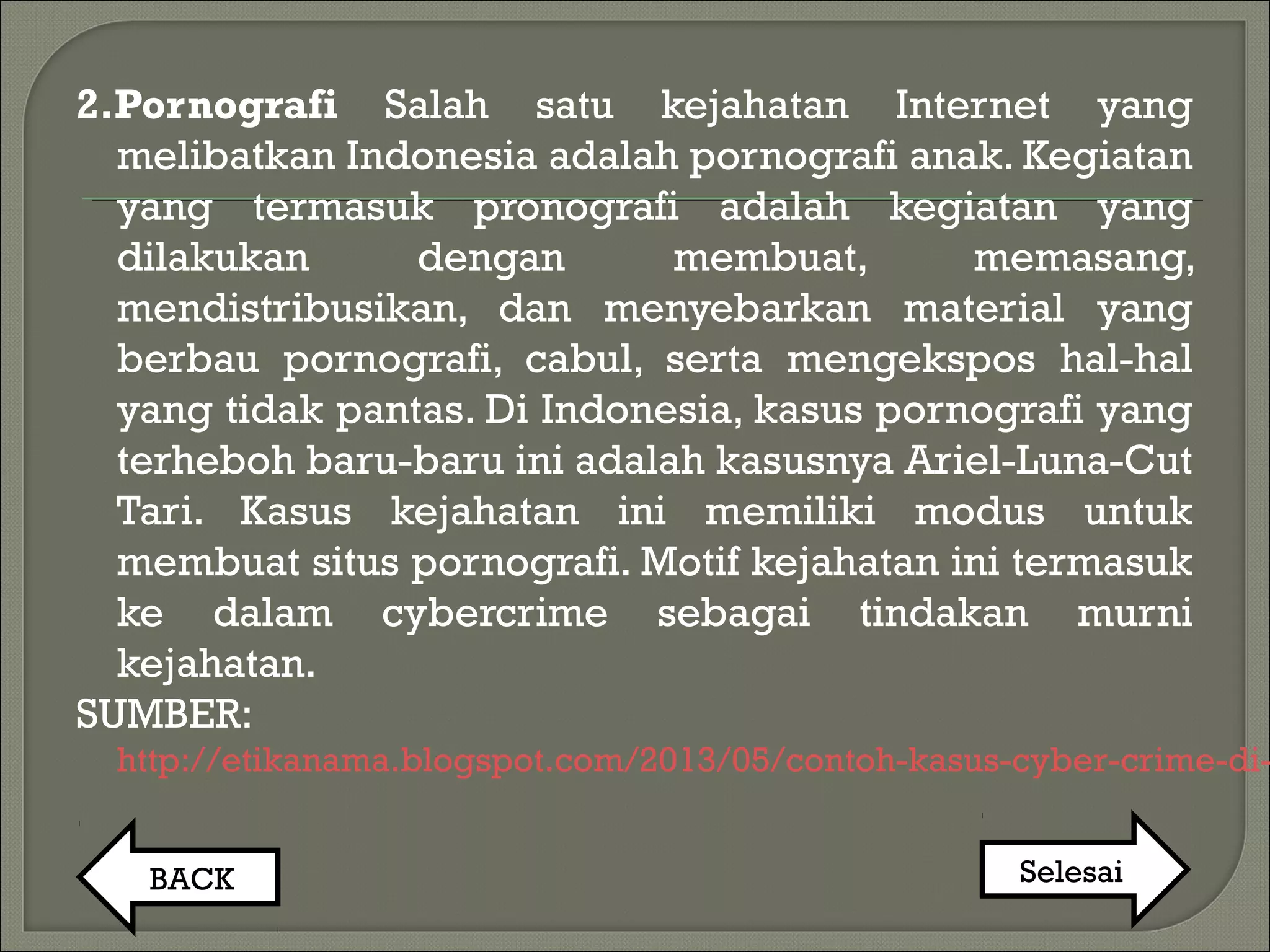 2.Pornografi Salah satu kejahatan Internet yang
melibatkan Indonesia adalah pornografi anak. Kegiatan
yang termasuk pronografi adalah kegiatan yang
dilakukan dengan membuat, memasang,
mendistribusikan, dan menyebarkan material yang
berbau pornografi, cabul, serta mengekspos hal-hal
yang tidak pantas. Di Indonesia, kasus pornografi yang
terheboh baru-baru ini adalah kasusnya Ariel-Luna-Cut
Tari. Kasus kejahatan ini memiliki modus untuk
membuat situs pornografi. Motif kejahatan ini termasuk
ke dalam cybercrime sebagai tindakan murni
kejahatan. 
SUMBER:
http://etikanama.blogspot.com/2013/05/contoh-kasus-cyber-crime-di-
BACK Selesai
 