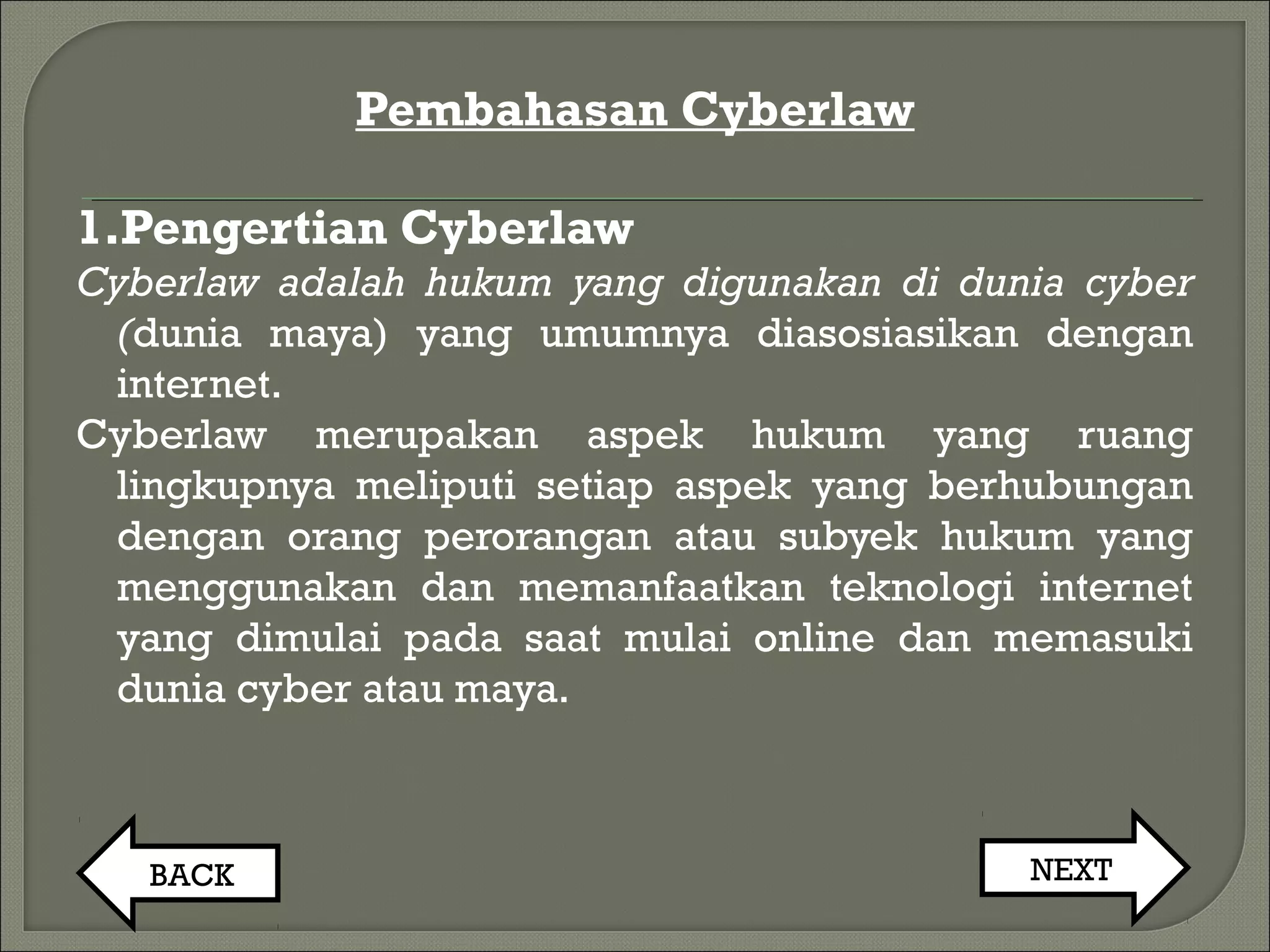 Pembahasan Cyberlaw
1.Pengertian Cyberlaw
Cyberlaw adalah hukum yang digunakan di dunia cyber
(dunia maya) yang umumnya diasosiasikan dengan
internet.
Cyberlaw merupakan aspek hukum yang ruang
lingkupnya meliputi setiap aspek yang berhubungan
dengan orang perorangan atau subyek hukum yang
menggunakan dan memanfaatkan teknologi internet
yang dimulai pada saat mulai online dan memasuki
dunia cyber atau maya.
BACK NEXT
 