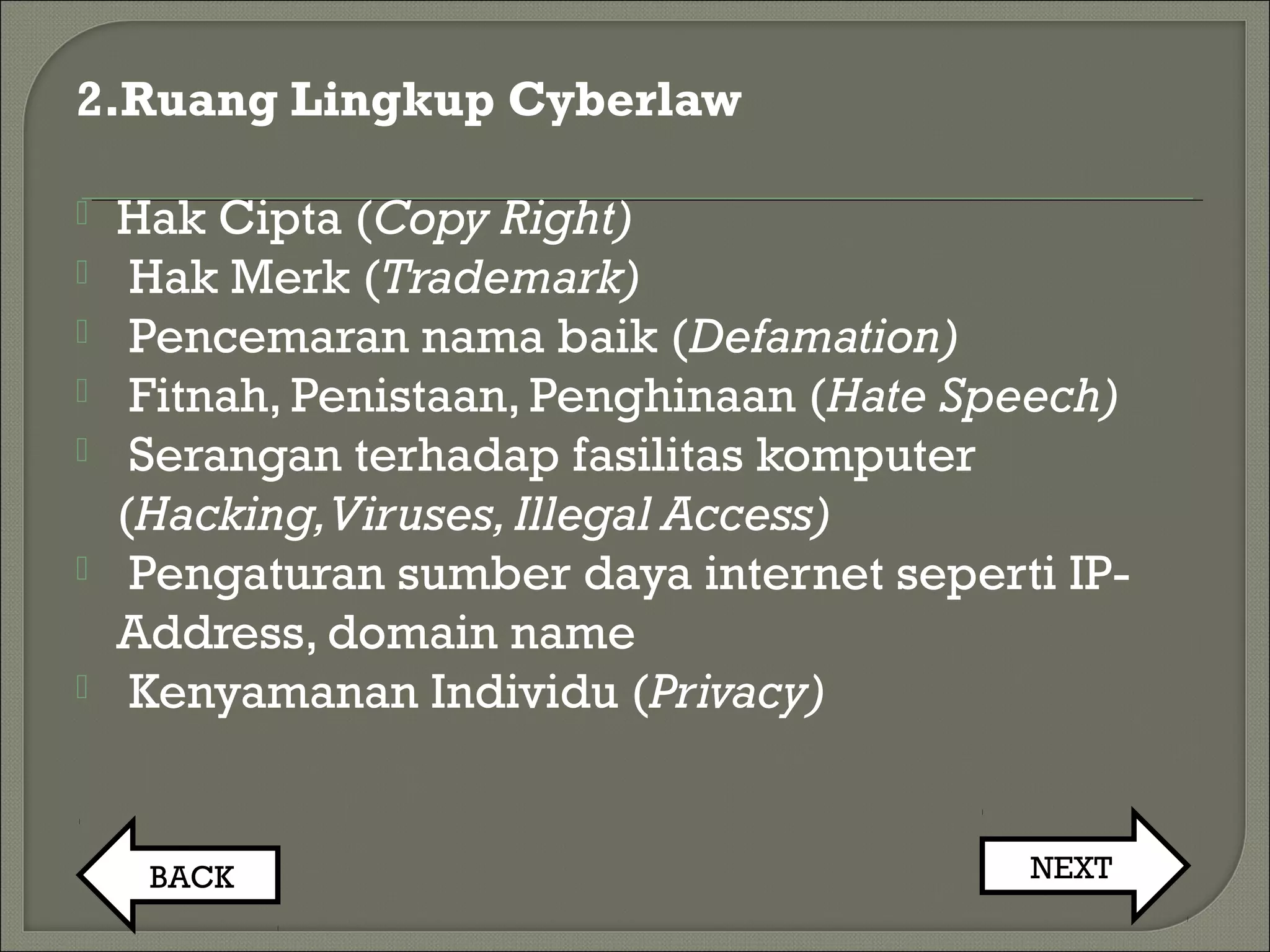 2.Ruang Lingkup Cyberlaw
 Hak Cipta (Copy Right)
 Hak Merk (Trademark)
 Pencemaran nama baik (Defamation)
 Fitnah, Penistaan, Penghinaan (Hate Speech)
 Serangan terhadap fasilitas komputer
(Hacking,Viruses,Illegal Access)
 Pengaturan sumber daya internet seperti IP-
Address, domain name
 Kenyamanan Individu (Privacy)
BACK NEXT
 