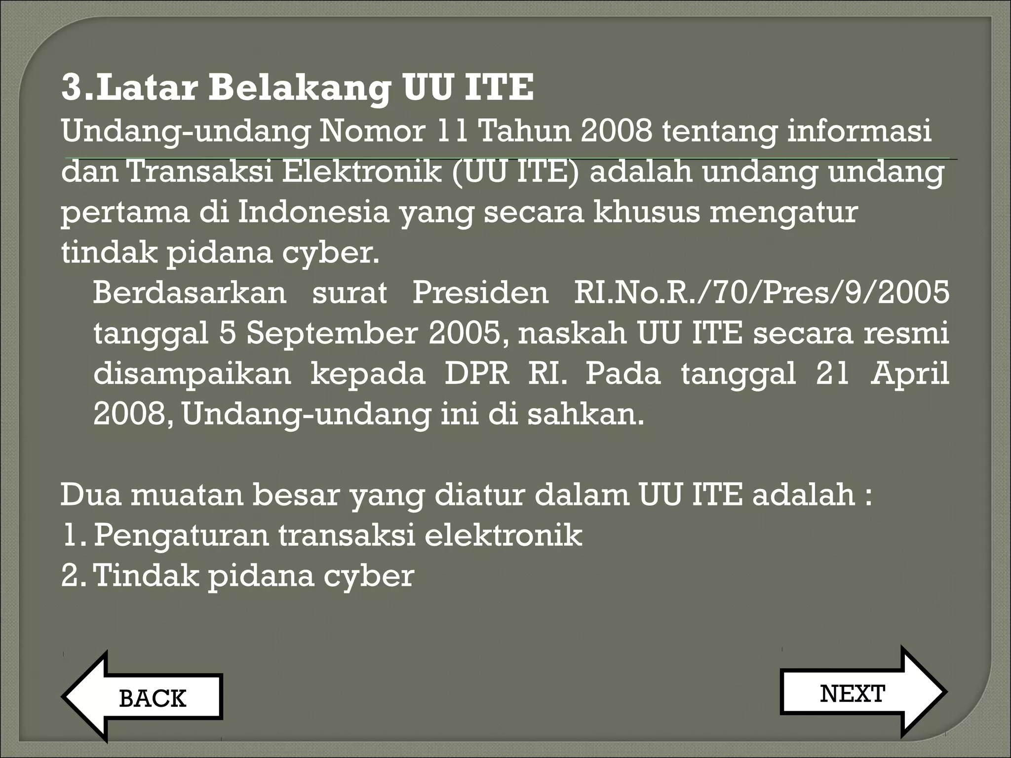 3.Latar Belakang UU ITE
Undang-undang Nomor 11 Tahun 2008 tentang informasi
dan Transaksi Elektronik (UU ITE) adalah undang undang
pertama di Indonesia yang secara khusus mengatur
tindak pidana cyber.
Berdasarkan surat Presiden RI.No.R./70/Pres/9/2005
tanggal 5 September 2005, naskah UU ITE secara resmi
disampaikan kepada DPR RI. Pada tanggal 21 April
2008, Undang-undang ini di sahkan.
Dua muatan besar yang diatur dalam UU ITE adalah :
1. Pengaturan transaksi elektronik
2.Tindak pidana cyber
BACK NEXT
 
