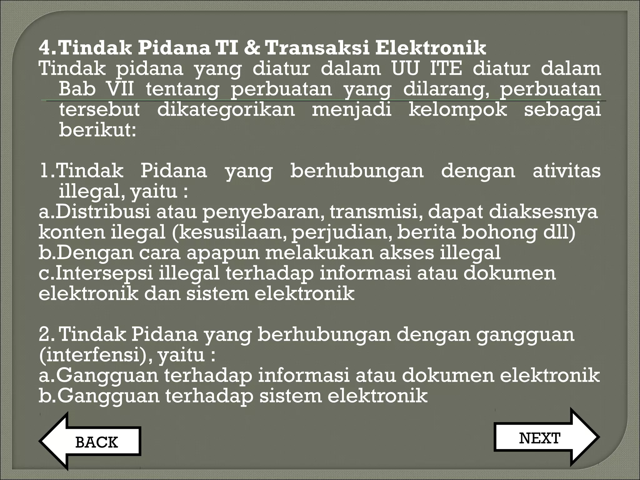 4.Tindak Pidana TI & Transaksi Elektronik
Tindak pidana yang diatur dalam UU ITE diatur dalam
Bab VII tentang perbuatan yang dilarang, perbuatan
tersebut dikategorikan menjadi kelompok sebagai
berikut:
1.Tindak Pidana yang berhubungan dengan ativitas
illegal, yaitu :
a.Distribusi atau penyebaran, transmisi, dapat diaksesnya
konten ilegal (kesusilaan, perjudian, berita bohong dll)
b.Dengan cara apapun melakukan akses illegal
c.Intersepsi illegal terhadap informasi atau dokumen
elektronik dan sistem elektronik
2.Tindak Pidana yang berhubungan dengan gangguan
(interfensi), yaitu :
a.Gangguan terhadap informasi atau dokumen elektronik
b.Gangguan terhadap sistem elektronik
BACK NEXT
 