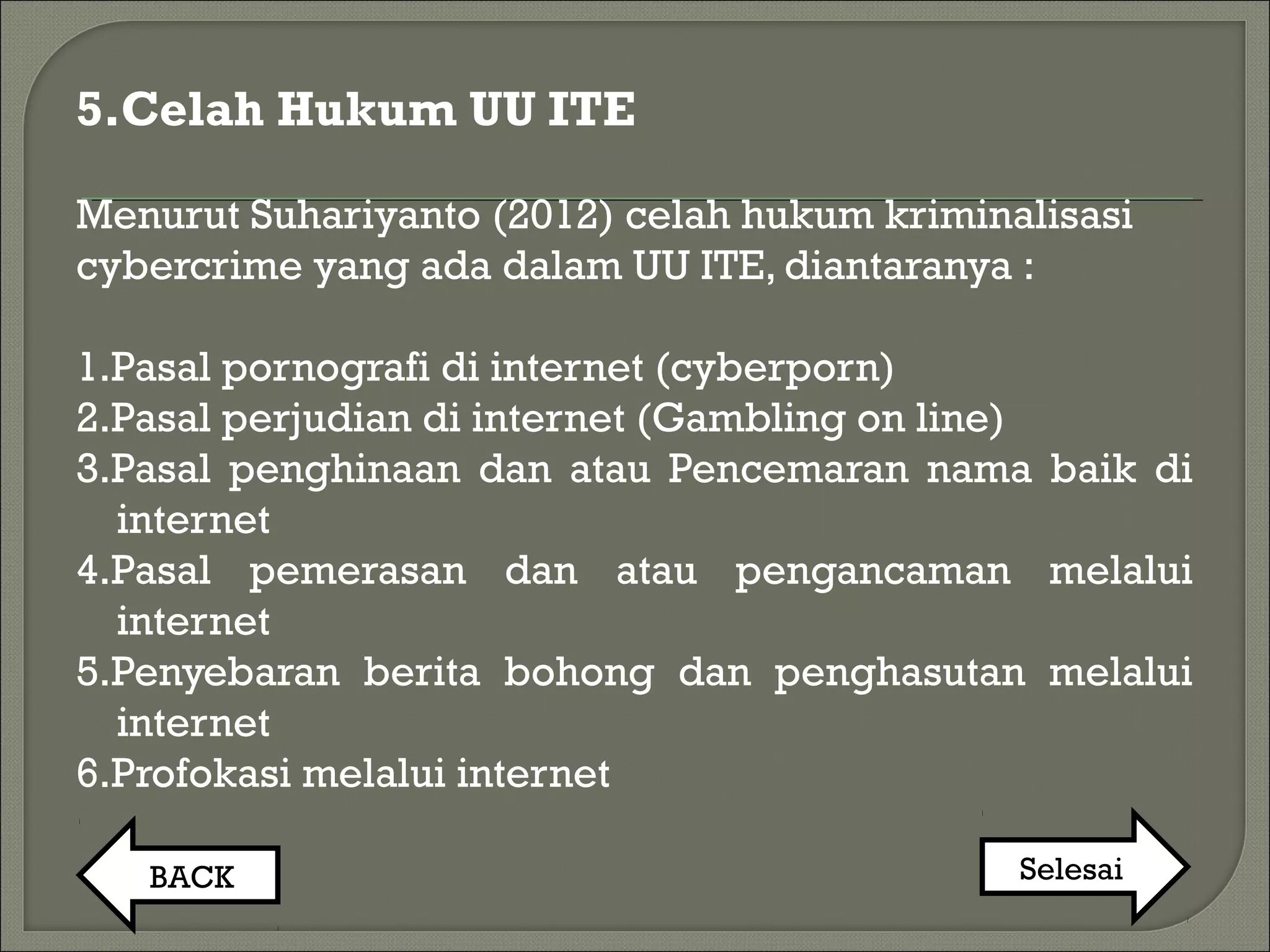 5.Celah Hukum UU ITE
Menurut Suhariyanto (2012) celah hukum kriminalisasi
cybercrime yang ada dalam UU ITE, diantaranya :
1.Pasal pornografi di internet (cyberporn)
2.Pasal perjudian di internet (Gambling on line)
3.Pasal penghinaan dan atau Pencemaran nama baik di
internet
4.Pasal pemerasan dan atau pengancaman melalui
internet
5.Penyebaran berita bohong dan penghasutan melalui
internet
6.Profokasi melalui internet
BACK Selesai
 