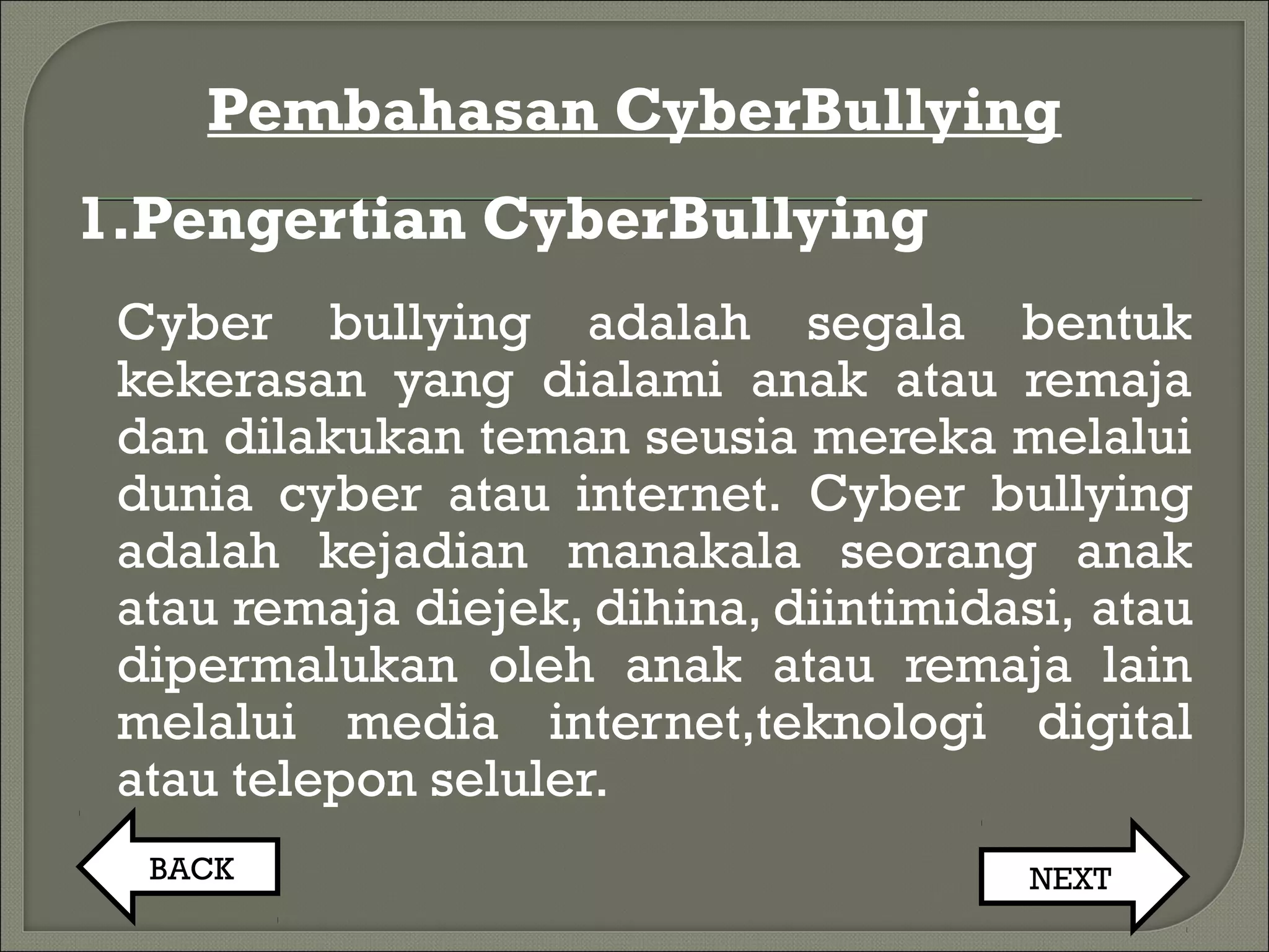 Pembahasan CyberBullying
1.Pengertian CyberBullying
Cyber bullying adalah segala bentuk
kekerasan yang dialami anak atau remaja
dan dilakukan teman seusia mereka melalui
dunia cyber atau internet. Cyber bullying
adalah kejadian manakala seorang anak
atau remaja diejek, dihina, diintimidasi, atau
dipermalukan oleh anak atau remaja lain
melalui media internet,teknologi digital
atau telepon seluler.
BACK NEXT
 