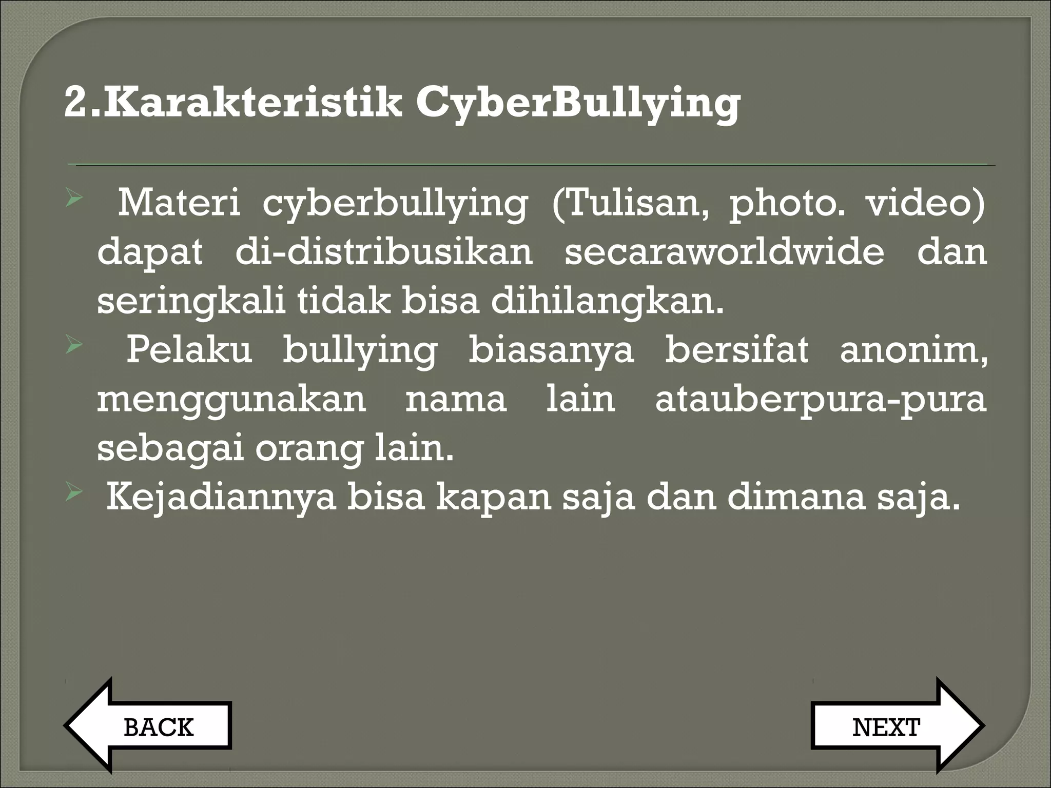 2.Karakteristik CyberBullying
 Materi cyberbullying (Tulisan, photo. video)
dapat di-distribusikan secaraworldwide dan
seringkali tidak bisa dihilangkan.
 Pelaku bullying biasanya bersifat anonim,
menggunakan nama lain atauberpura-pura
sebagai orang lain.
 Kejadiannya bisa kapan saja dan dimana saja.
BACK NEXT
 