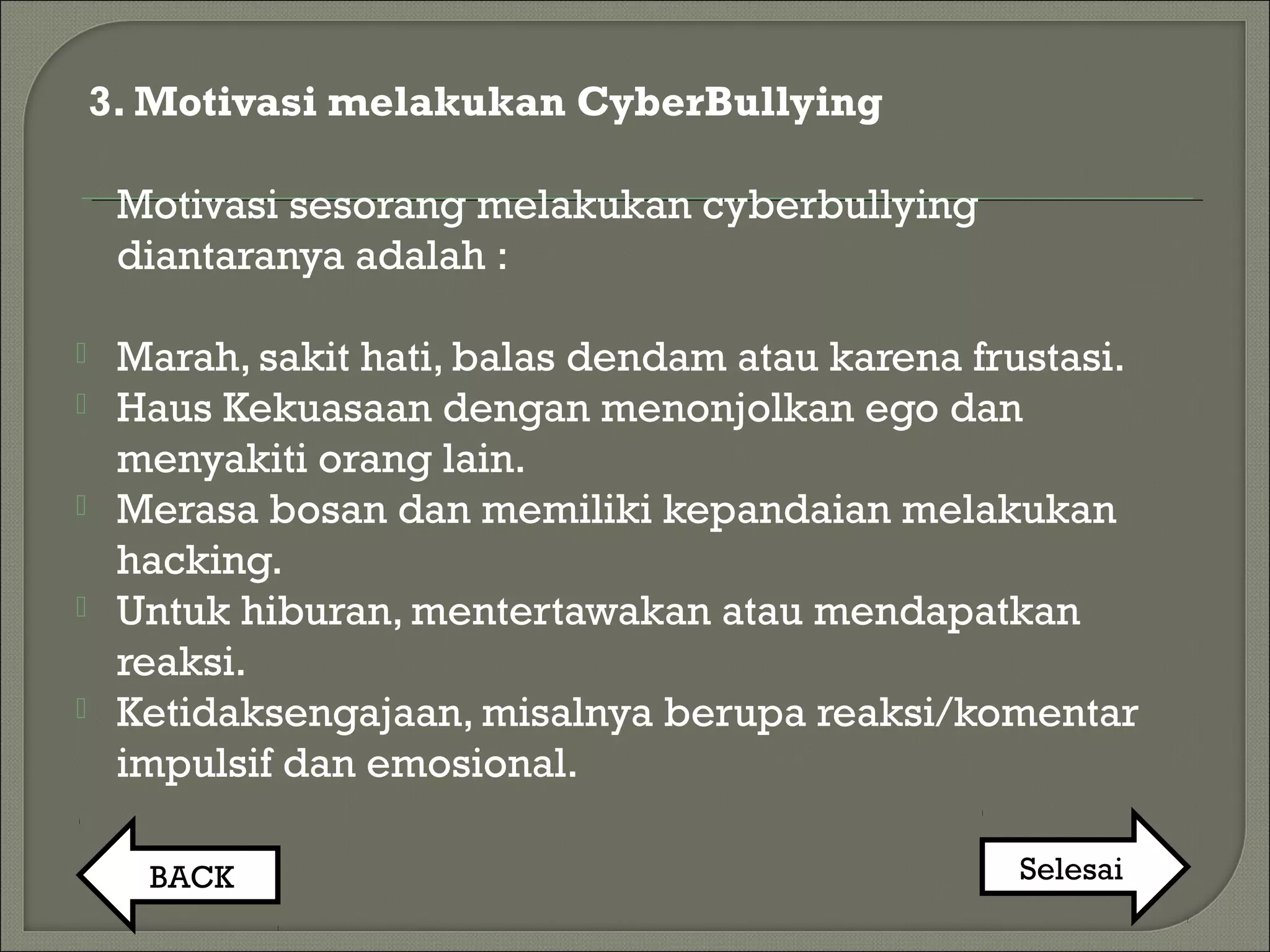 3. Motivasi melakukan CyberBullying
Motivasi sesorang melakukan cyberbullying
diantaranya adalah :
 Marah, sakit hati, balas dendam atau karena frustasi.
 Haus Kekuasaan dengan menonjolkan ego dan
menyakiti orang lain.
 Merasa bosan dan memiliki kepandaian melakukan
hacking.
 Untuk hiburan, mentertawakan atau mendapatkan
reaksi.
 Ketidaksengajaan, misalnya berupa reaksi/komentar
impulsif dan emosional.
BACK Selesai
 