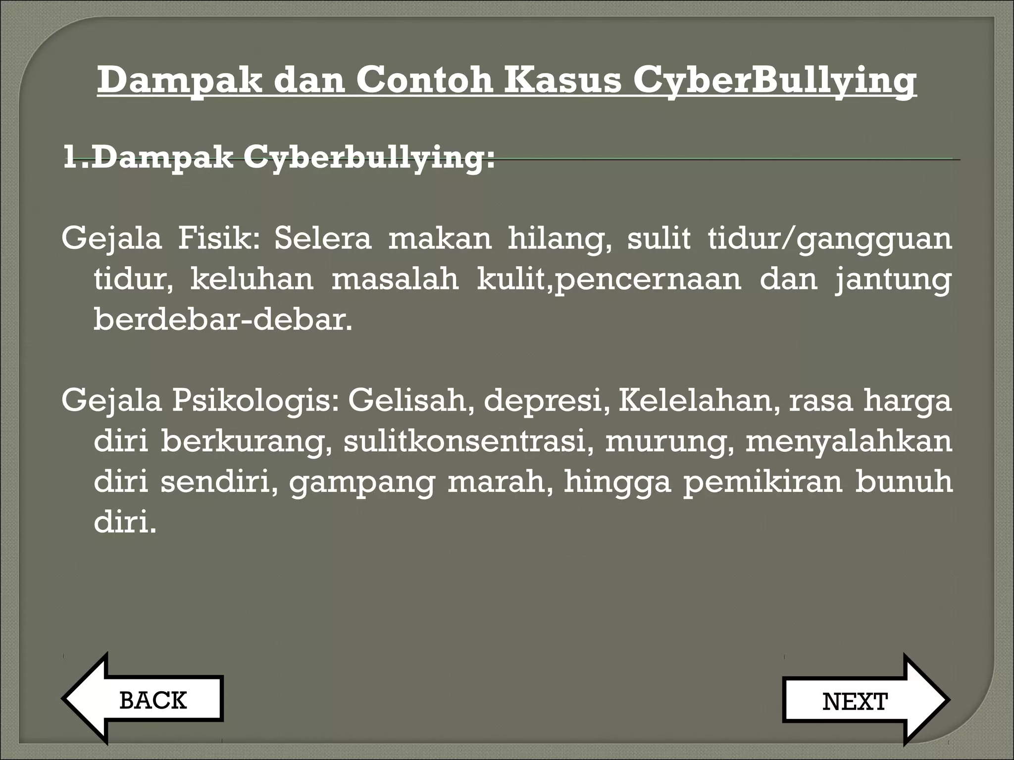 Dampak dan Contoh Kasus CyberBullying
1.Dampak Cyberbullying:
Gejala Fisik: Selera makan hilang, sulit tidur/gangguan
tidur, keluhan masalah kulit,pencernaan dan jantung
berdebar-debar.
Gejala Psikologis: Gelisah, depresi, Kelelahan, rasa harga
diri berkurang, sulitkonsentrasi, murung, menyalahkan
diri sendiri, gampang marah, hingga pemikiran bunuh
diri.
BACK NEXT
 