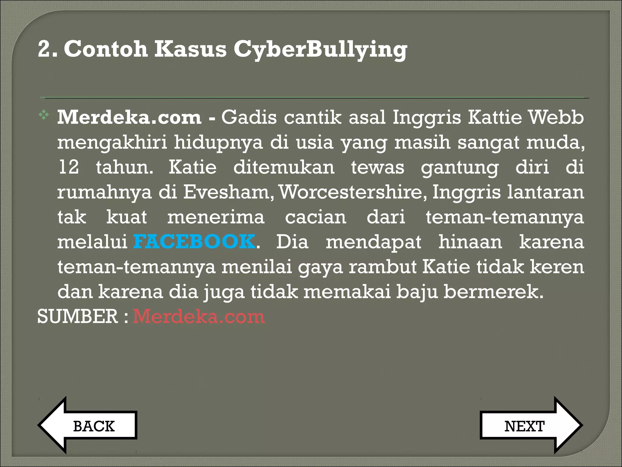 2. Contoh Kasus CyberBullying
 Merdeka.com - Gadis cantik asal Inggris Kattie Webb
mengakhiri hidupnya di usia yang masih sangat muda,
12 tahun. Katie ditemukan tewas gantung diri di
rumahnya di Evesham,Worcestershire, Inggris lantaran
tak kuat menerima cacian dari teman-temannya
melalui FACEBOOK. Dia mendapat hinaan karena
teman-temannya menilai gaya rambut Katie tidak keren
dan karena dia juga tidak memakai baju bermerek.
SUMBER : Merdeka.com
BACK NEXT
 