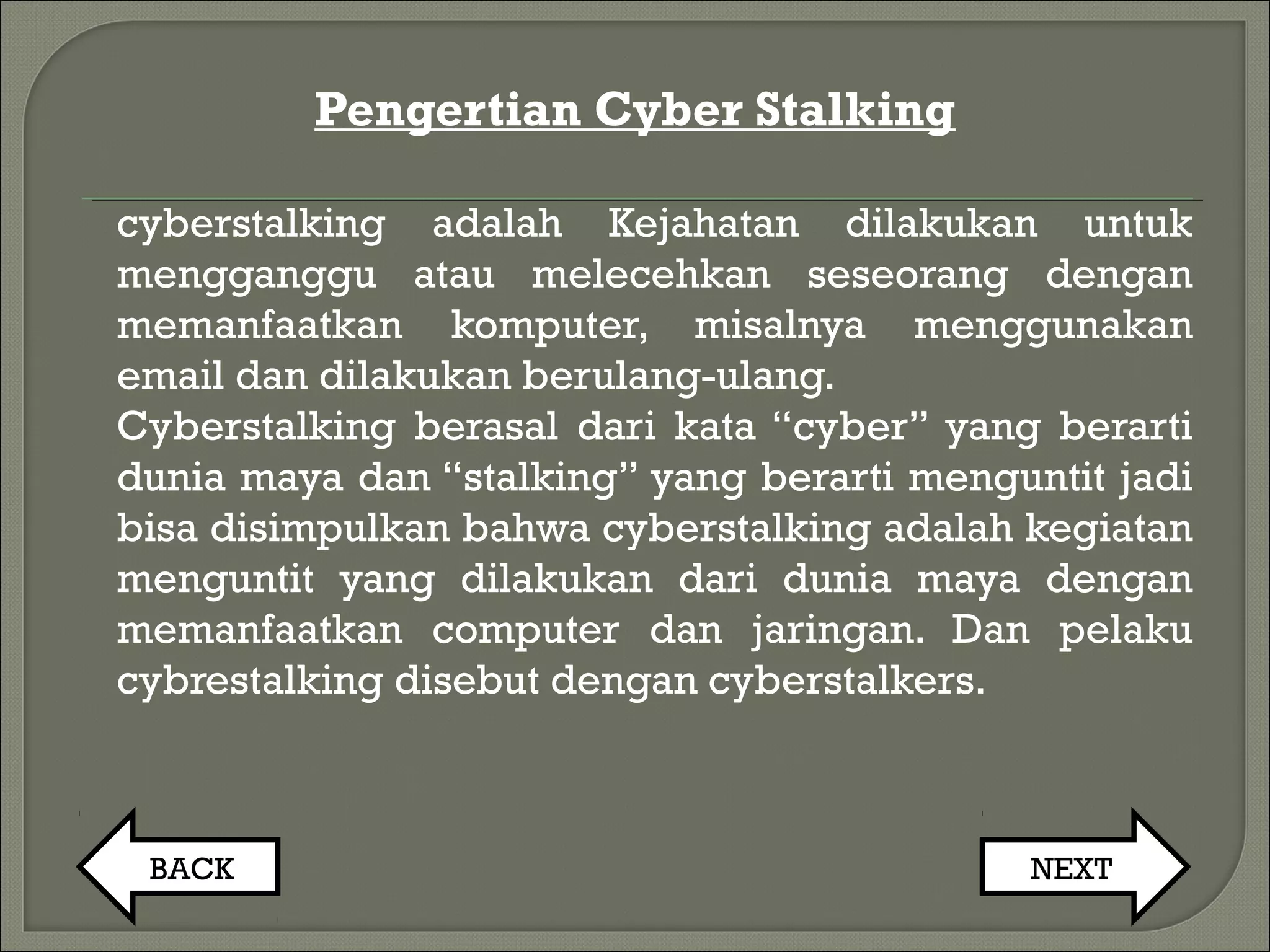 Pengertian Cyber Stalking
cyberstalking adalah Kejahatan dilakukan untuk
mengganggu atau melecehkan seseorang dengan
memanfaatkan komputer, misalnya menggunakan
email dan dilakukan berulang-ulang.
Cyberstalking berasal dari kata “cyber” yang berarti
dunia maya dan “stalking” yang berarti menguntit jadi
bisa disimpulkan bahwa cyberstalking adalah kegiatan
menguntit yang dilakukan dari dunia maya dengan
memanfaatkan computer dan jaringan. Dan pelaku
cybrestalking disebut dengan cyberstalkers.
BACK NEXT
 