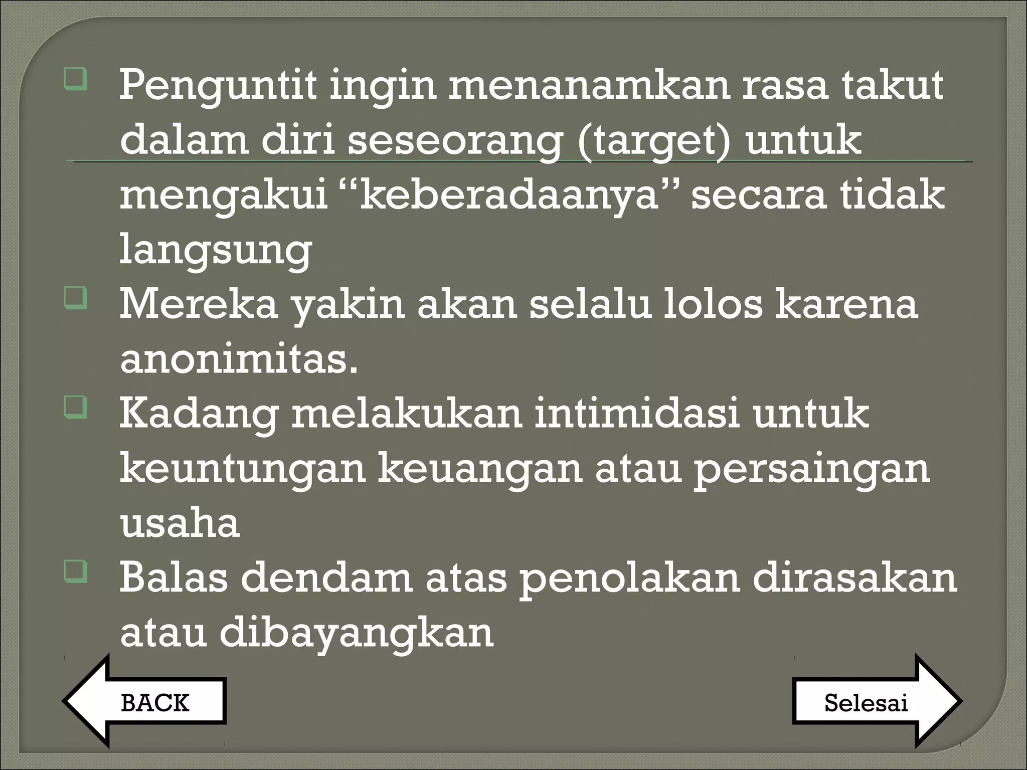  Penguntit ingin menanamkan rasa takut
dalam diri seseorang (target) untuk
mengakui “keberadaanya” secara tidak
langsung
 Mereka yakin akan selalu lolos karena
anonimitas.
 Kadang melakukan intimidasi untuk
keuntungan keuangan atau persaingan
usaha
 Balas dendam atas penolakan dirasakan
atau dibayangkan
BACK Selesai
 