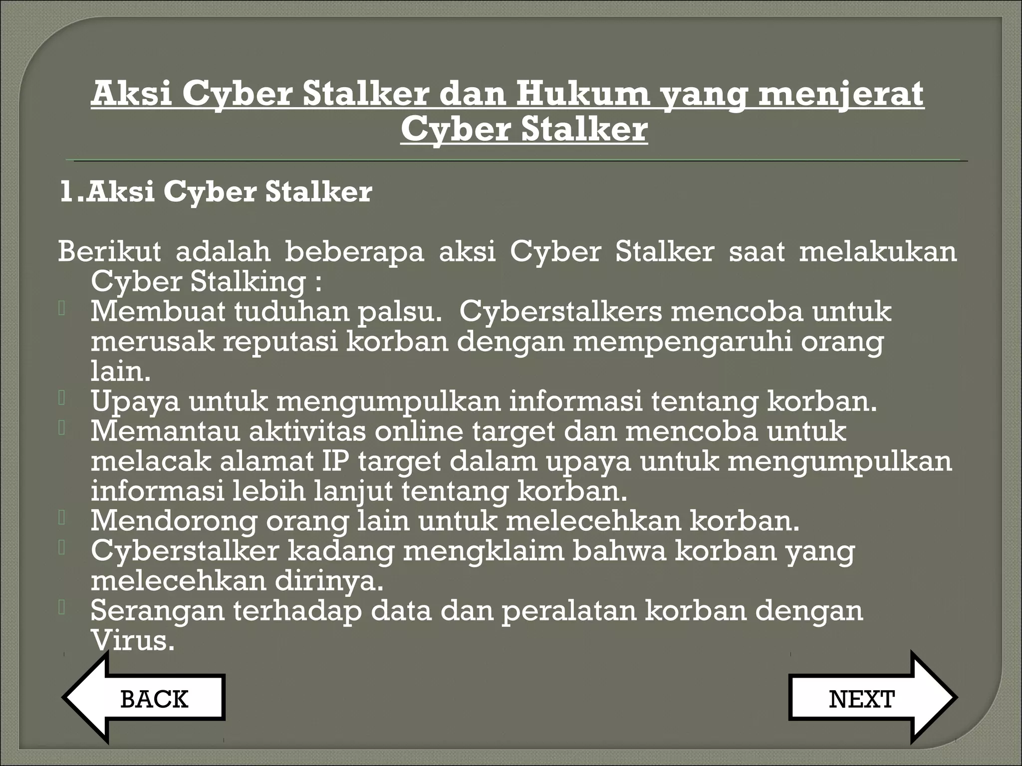 Aksi Cyber Stalker dan Hukum yang menjerat
Cyber Stalker
1.Aksi Cyber Stalker
Berikut adalah beberapa aksi Cyber Stalker saat melakukan
Cyber Stalking :
 Membuat tuduhan palsu.  Cyberstalkers mencoba untuk
merusak reputasi korban dengan mempengaruhi orang
lain. 
 Upaya untuk mengumpulkan informasi tentang korban. 
 Memantau aktivitas online target dan mencoba untuk
melacak alamat IP target dalam upaya untuk mengumpulkan
informasi lebih lanjut tentang korban.
 Mendorong orang lain untuk melecehkan korban. 
 Cyberstalker kadang mengklaim bahwa korban yang
melecehkan dirinya.
 Serangan terhadap data dan peralatan korban dengan
Virus. 
BACK NEXT
 