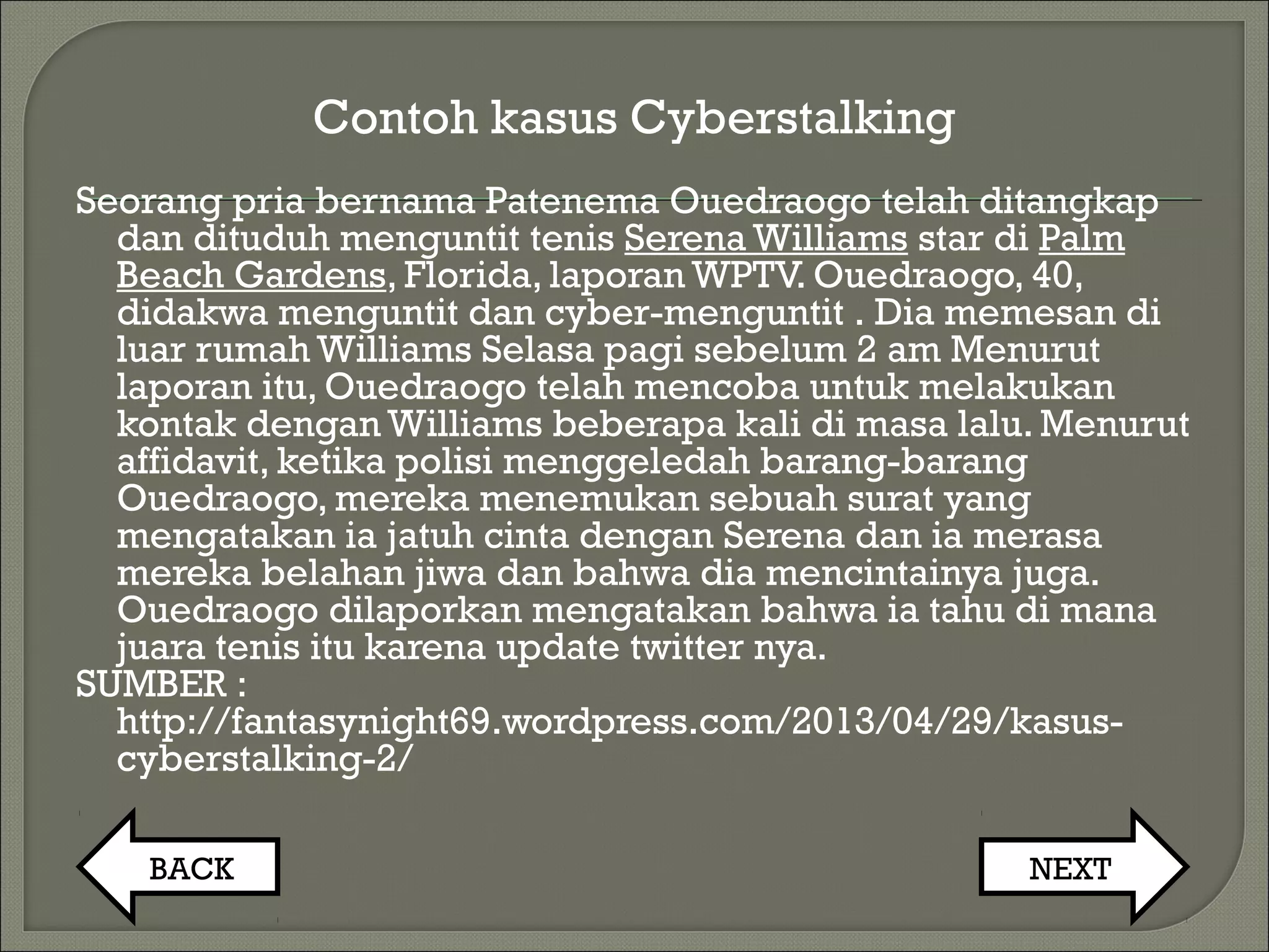 Contoh kasus Cyberstalking
Seorang pria bernama Patenema Ouedraogo telah ditangkap
dan dituduh menguntit tenis Serena Williams star di Palm
Beach Gardens, Florida, laporan WPTV. Ouedraogo, 40,
didakwa menguntit dan cyber-menguntit . Dia memesan di
luar rumah Williams Selasa pagi sebelum 2 am Menurut
laporan itu, Ouedraogo telah mencoba untuk melakukan
kontak dengan Williams beberapa kali di masa lalu. Menurut
affidavit, ketika polisi menggeledah barang-barang
Ouedraogo, mereka menemukan sebuah surat yang
mengatakan ia jatuh cinta dengan Serena dan ia merasa
mereka belahan jiwa dan bahwa dia mencintainya juga.
Ouedraogo dilaporkan mengatakan bahwa ia tahu di mana
juara tenis itu karena update twitter nya.
SUMBER :
http://fantasynight69.wordpress.com/2013/04/29/kasus-
cyberstalking-2/
BACK NEXT
 