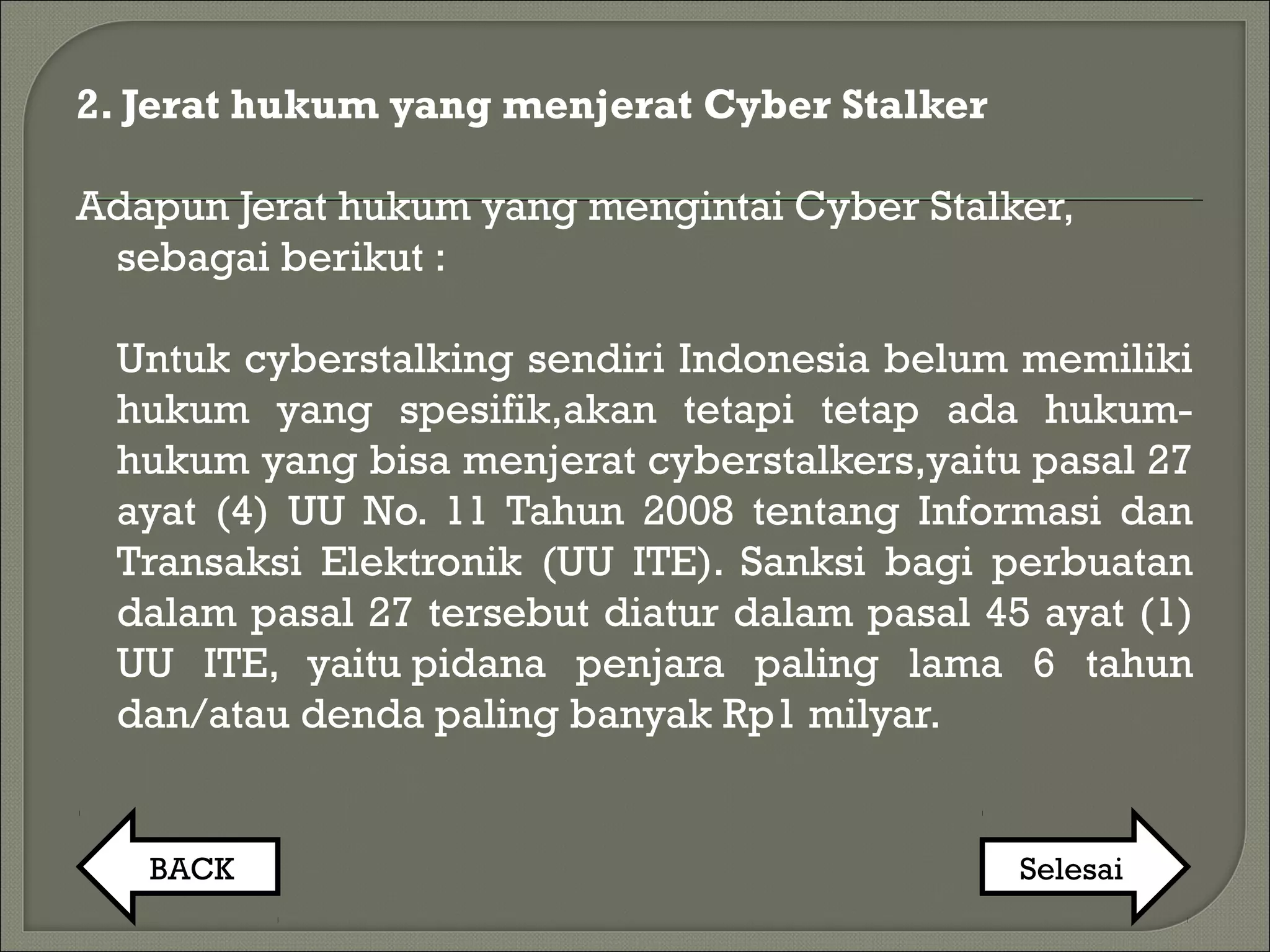 2. Jerat hukum yang menjerat Cyber Stalker
Adapun Jerat hukum yang mengintai Cyber Stalker,
sebagai berikut :
Untuk cyberstalking sendiri Indonesia belum memiliki
hukum yang spesifik,akan tetapi tetap ada hukum-
hukum yang bisa menjerat cyberstalkers,yaitu pasal 27
ayat (4) UU No. 11 Tahun 2008 tentang Informasi dan
Transaksi Elektronik (UU ITE). Sanksi bagi perbuatan
dalam pasal 27 tersebut diatur dalam pasal 45 ayat (1)
UU ITE, yaitu pidana penjara paling lama 6 tahun
dan/atau denda paling banyak Rp1 milyar.
BACK Selesai
 