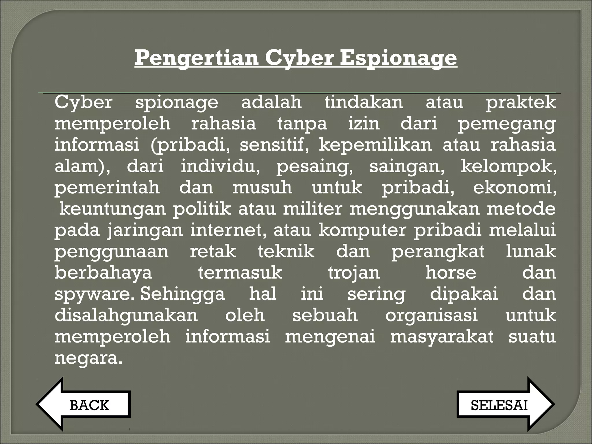 Pengertian Cyber Espionage
Cyber spionage adalah tindakan atau praktek​​
memperoleh rahasia tanpa izin dari pemegang
informasi (pribadi, sensitif, kepemilikan atau rahasia
alam), dari individu, pesaing, saingan, kelompok,
pemerintah dan musuh untuk pribadi, ekonomi,
 keuntungan politik atau militer menggunakan metode
pada jaringan internet, atau komputer pribadi melalui
penggunaan retak teknik dan perangkat lunak
berbahaya termasuk trojan horse dan
spyware. Sehingga hal ini sering dipakai dan
disalahgunakan oleh sebuah organisasi untuk
memperoleh informasi mengenai masyarakat suatu
negara.
BACK SELESAI
 