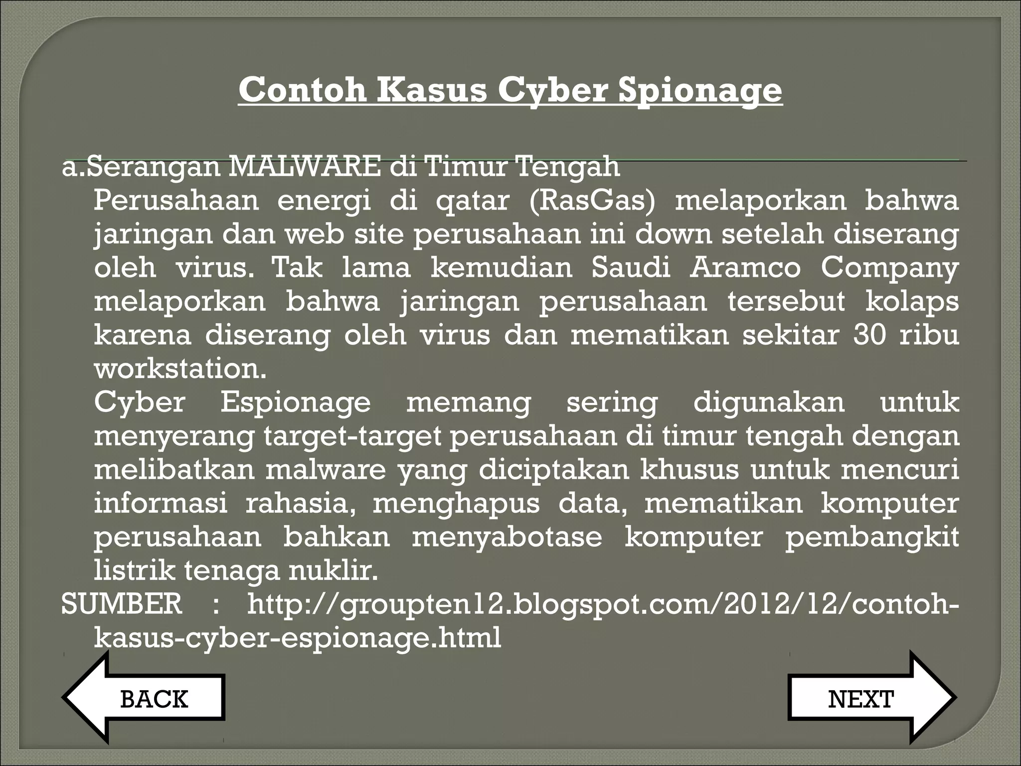 Contoh Kasus Cyber Spionage
a.Serangan MALWARE di Timur Tengah
Perusahaan energi di qatar (RasGas) melaporkan bahwa
jaringan dan web site perusahaan ini down setelah diserang
oleh virus. Tak lama kemudian Saudi Aramco Company
melaporkan bahwa jaringan perusahaan tersebut kolaps
karena diserang oleh virus dan mematikan sekitar 30 ribu
workstation.
Cyber Espionage memang sering digunakan untuk
menyerang target-target perusahaan di timur tengah dengan
melibatkan malware yang diciptakan khusus untuk mencuri
informasi rahasia, menghapus data, mematikan komputer
perusahaan bahkan menyabotase komputer pembangkit
listrik tenaga nuklir.
SUMBER : http://groupten12.blogspot.com/2012/12/contoh-
kasus-cyber-espionage.html
BACK NEXT
 