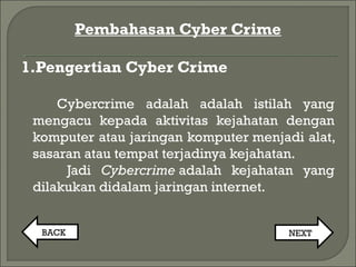 Pembahasan Cyber Crime
1.Pengertian Cyber Crime
Cybercrime adalah adalah istilah yang
mengacu kepada aktivitas kejahatan dengan
komputer atau jaringan komputer menjadi alat,
sasaran atau tempat terjadinya kejahatan.
Jadi Cybercrime adalah kejahatan yang
dilakukan didalam jaringan internet.
BACK NEXT
 
