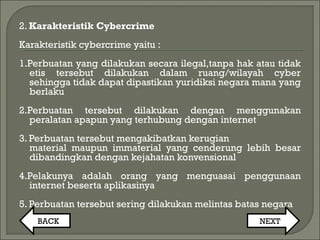 2. Karakteristik Cybercrime
Karakteristik cybercrime yaitu :
1.Perbuatan yang dilakukan secara ilegal,tanpa hak atau tidak
etis tersebut dilakukan dalam ruang/wilayah cyber
sehingga tidak dapat dipastikan yuridiksi negara mana yang
berlaku
2.Perbuatan tersebut dilakukan dengan menggunakan
peralatan apapun yang terhubung dengan internet
3. Perbuatan tersebut mengakibatkan kerugian
material maupun immaterial yang cenderung lebih besar
dibandingkan dengan kejahatan konvensional
4.Pelakunya adalah orang yang menguasai penggunaan
internet beserta aplikasinya
5. Perbuatan tersebut sering dilakukan melintas batas negara
BACK NEXT
 