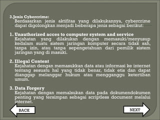 3.Jenis Cybercrime:
Berdasarkan jenis aktifitas yang dilakukannya, cybercrime
dapat digolongkan menjadi beberapa jenis sebagai berikut:
1. Unauthorized acces to computer system and service
Kejahatan yang dilakukan dengan memasuki/menyusup
kedalam suatu sistem jaringan komputer secara tidak sah,
tanpa izin, atau tanpa sepengetahuan dari pemilik sistem
jaringan yang di masuki.
2. Illegal Content
Kejahatan dengan memasukkan data atau informasi ke internet
tentang sesuatu hal yang tidak benar, tidak etis dan dapat
dianggap melanggar hukum atau mengganggu ketertiban
umum.
3. Data Forgery
Kejahatan dengan memalsukan data pada dokumendokumen
penting yang tersimpan sebagai scriptless document melalui
internet.
BACK NEXT
 
