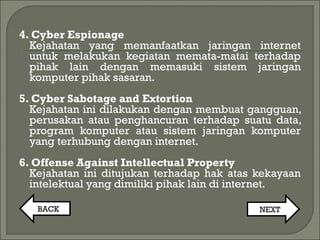 4. Cyber Espionage
Kejahatan yang memanfaatkan jaringan internet
untuk melakukan kegiatan memata-matai terhadap
pihak lain dengan memasuki sistem jaringan
komputer pihak sasaran.
5. Cyber Sabotage and Extortion
Kejahatan ini dilakukan dengan membuat gangguan,
perusakan atau penghancuran terhadap suatu data,
program komputer atau sistem jaringan komputer
yang terhubung dengan internet.
6. Offense Against Intellectual Property
Kejahatan ini ditujukan terhadap hak atas kekayaan
intelektual yang dimiliki pihak lain di internet.
BACK NEXT
 