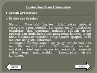 Contoh dan Kasus Cybercrime
1.Contoh Cybercrime
a.Hacker dan Cracker
Menurut Mansfield, hacker didefinisikan sebagai
seseorang yang memiliki keinginan untuk melakukan
eksplorasi dan penetrasi terhadap sebuah sistem
operasi dan kode komputer pengaman lainnya, tetapi
tidak melakukan tindakan pengrusakan apapun, tidak
mencuri uang atau informasi.
Sedangkan cracker adalah sisi gelap dari hacker dan
memiliki kertertarikan untuk mencuri informasi,
melakukan berbagai macam kerusakan dan sesekali
waktu juga melumpuhkan keseluruhan sistem
komputer.
BACK NEXT
 
