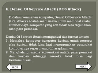 b. Denial Of Service Attack (DOS Attack)
Didalam keamanan komputer, Denial Of Service Attack
(DoS Attack) adalah suatu usaha untuk membuat suatu
sumber daya komputer yang ada tidak bisa digunakan
oleh para pemakai.
Denial Of Service Attack mempunyai dua format umum:
1. Memaksa komputer-komputer korban untuk mereset
atau korban tidak bisa lagi menggunakan perangkat
komputernya seperti yang diharapkan nya.
2. Menghalangi media komunikasi antara para pemakai
dan korban sehingga mereka tidak bisa lagi
berkomunikasi.
BACK NEXT
 