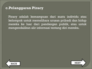 c.Pelanggaran Piracy
Piracy adalah kemampuan dari suatu individu atau
kelompok untuk memelihara urusan pribadi dan hidup
mereka ke luar dari pandangan publik, atau untuk
mengendalikan alir informasi tentang diri mereka.
BACK NEXT
 