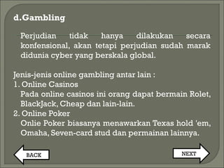 d.Gambling
Perjudian tidak hanya dilakukan secara
konfensional, akan tetapi perjudian sudah marak
didunia cyber yang berskala global.
Jenis-jenis online gambling antar lain :
1. Online Casinos
Pada online casinos ini orang dapat bermain Rolet,
BlackJack, Cheap dan lain-lain.
2. Online Poker
Onlie Poker biasanya menawarkan Texas hold 'em,
Omaha, Seven-card stud dan permainan lainnya.
BACK NEXT
 