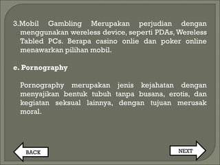 3.Mobil Gambling Merupakan perjudian dengan
menggunakan wereless device, seperti PDAs,Wereless
Tabled PCs. Berapa casino onlie dan poker online
menawarkan pilihan mobil.
e. Pornography
Pornography merupakan jenis kejahatan dengan
menyajikan bentuk tubuh tanpa busana, erotis, dan
kegiatan seksual lainnya, dengan tujuan merusak
moral.
BACK NEXT
 