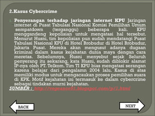 2.Kasus Cybercrime
1. Penyerangan terhadap jaringan internet KPU Jaringan
internet di Pusat Tabulasi Nasional Komisi Pemilihan Umum
 sempatdown (terganggu) beberapa kali. KPU
menggandeng kepolisian untuk mengatasi hal tersebut.
Menurut Husni, tim kepolisian pun sudah mendatangi Pusat
Tabulasi Nasional KPU di Hotel Brobudur di Hotel Brobudur,
Jakarta Pusat. Mereka akan mengusut adanya dugaan
kriminal dalam kasus kejahatan dunia maya dengan cara
meretas. Sebelumnya, Husni menyebut sejak Seluruh
penyerang itu sekarang, kata Husni, sudah diblokir alamat
IP-nya oleh PT. Telkom. Tim TI KPU bias mengatasi serangan
karena belajar dari pengalamn 2004 lalu. Kasus di atas
memiliki modus untuk mengacaukan proses pemilihan suara
di KPK. Motif kejahatan ini termasuk ke dalam cybercrime
sebagai tindakan murni kejahatan.
SUMBER : http://vegeance91.blogspot.com/p/1.html
BACK NEXT
 
