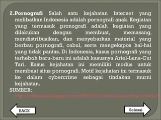 2.Pornografi Salah satu kejahatan Internet yang
melibatkan Indonesia adalah pornografi anak. Kegiatan
yang termasuk pronografi adalah kegiatan yang
dilakukan dengan membuat, memasang,
mendistribusikan, dan menyebarkan material yang
berbau pornografi, cabul, serta mengekspos hal-hal
yang tidak pantas. Di Indonesia, kasus pornografi yang
terheboh baru-baru ini adalah kasusnya Ariel-Luna-Cut
Tari. Kasus kejahatan ini memiliki modus untuk
membuat situs pornografi. Motif kejahatan ini termasuk
ke dalam cybercrime sebagai tindakan murni
kejahatan. 
SUMBER:
http://etikanama.blogspot.com/2013/05/contoh-kasus-cyber-crime-di-
BACK Selesai
 